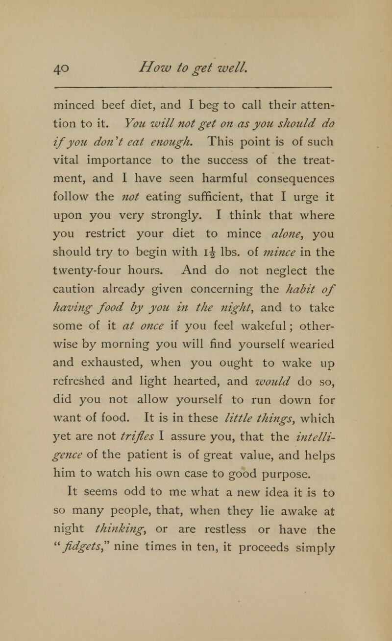 minced beef diet, and I beg to call their atten- tion to it. You will not get on as you should do if you don't cat enough. This point is of such vital importance to the success of the treat- ment, and I have seen harmful consequences follow the not eating sufficient, that I urge it upon you very strongly. I think that where you restrict your diet to mince alone, you should try to begin with \\ lbs, of mince in the twenty-four hours. And do not neglect the caution already given concerning the habit of having food by you in the ?tight, and to take some of it at once if you feel wakeful; other- wise by morning you will find yourself wearied and exhausted, when you ought to wake up refreshed and light hearted, and zvould do so, did you not allow yourself to run down for want of food. It is in these little things, which yet are not trifles I assure you, that the intelli- gence of the patient is of great value, and helps him to watch his own case to good purpose. It seems odd to me what a new idea it is to so many people, that, when they lie awake at night thinking, or are restless or have the fidgets, nine times in ten, it proceeds simply