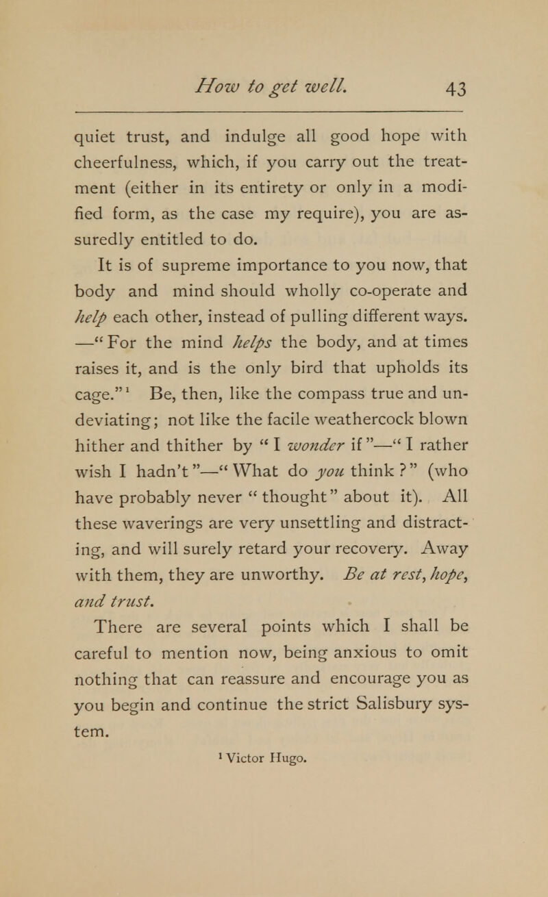 quiet trust, and indulge all good hope with cheerfulness, which, if you carry out the treat- ment (either in its entirety or only in a modi- fied form, as the case my require), you are as- suredly entitled to do. It is of supreme importance to you now, that body and mind should wholly co-operate and help each other, instead of pulling different ways. — For the mind helps the body, and at times raises it, and is the only bird that upholds its cage.' Be, then, like the compass true and un- deviating; not like the facile weathercock blown hither and thither by  I wonder if— I rather wish I hadn't — What do you think ?  (who have probably never  thought about it). All these waverings are very unsettling and distract- ing, and will surely retard your recovery. Away with them, they are unworthy. Be at rest, hope, and trust. There are several points which I shall be careful to mention now, being anxious to omit nothing that can reassure and encourage you as you begin and continue the strict Salisbury sys- tem. ' Victor Hugo.