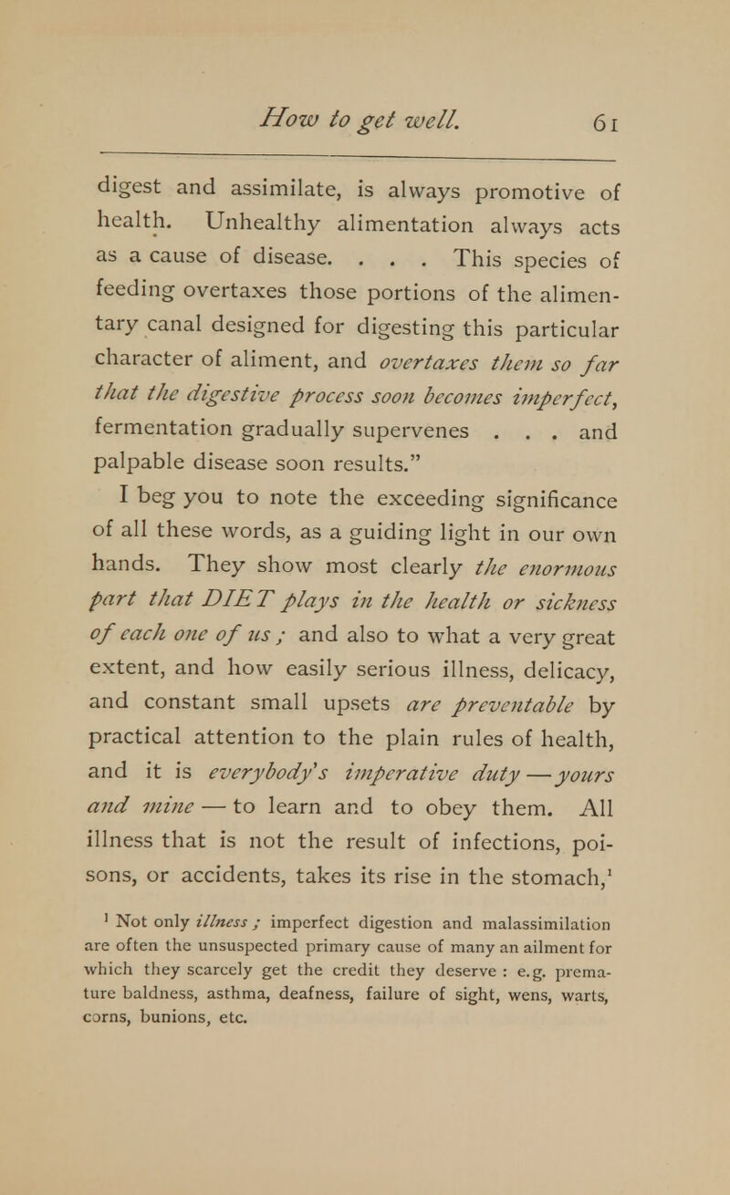 digest and assimilate, is always promotive of health. Unhealthy alimentation always acts as a cause of disease. . . . This species of feeding overtaxes those portions of the alimen- tary canal designed for digesting this particular character of aliment, and overtaxes them so far that the digestive process soon becomes hnperfect, fermentation gradually supervenes , . . and palpable disease soon results. I beg you to note the exceeding significance of all these words, as a guiding light in our own hands. They show most clearly the enormous part that DIET plays in the health or sickness of each one of ns ; and also to what a very great extent, and how easily serious illness, delicacy, and constant small upsets are preventable by practical attention to the plain rules of health, and it is everybodys imperative duty —yours and mine — to learn and to obey them. All illness that is not the result of infections, poi- sons, or accidents, takes its rise in the stomach, ' Not only illness ; imperfect digestion and malassimilation are often the unsuspected primary cause of many an ailment for which they scarcely get the credit they deserve : e.g. prema- ture baldness, asthma, deafness, failure of sight, wens, warts, corns, bunions, etc.