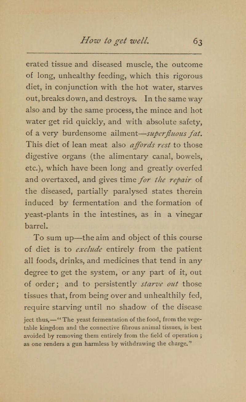 erated tissue and diseased muscle, the outcome of long, unhealthy feeding, which this rigorous diet, in conjunction with the hot water, starves out, breaks down, and destroys. In the same way also and by the same process, the mince and hot water get rid quickly, and with absolute safety, of a very burdensome ailment—superfluous fat. This diet of lean meat also affords rest to those digestive organs (the alimentary canal, bowels, etc.), which have been long and greatly overfed and overtaxed, and gives time for the repair of the diseased, partially paralysed states therein induced by fermentation and the formation of yeast-plants in the intestines, as in a vinegar barrel. To sum up—the aim and object of this course of diet is to exclude entirely from the patient all foods, drinks, and medicines that tend in any degree to get the system, or any part of it, out of order; and to persistently starve out those tissues that, from being over and unhealthily fed, require starving until no shadow of the disease ject thus,— The yeast fermentation of the food, from the vege- table kingdom and the connective fibrous animal tissues, is best avoided by removing them entirely from the field of operation ; as one renders a gun harmless by withdrawing the charge.