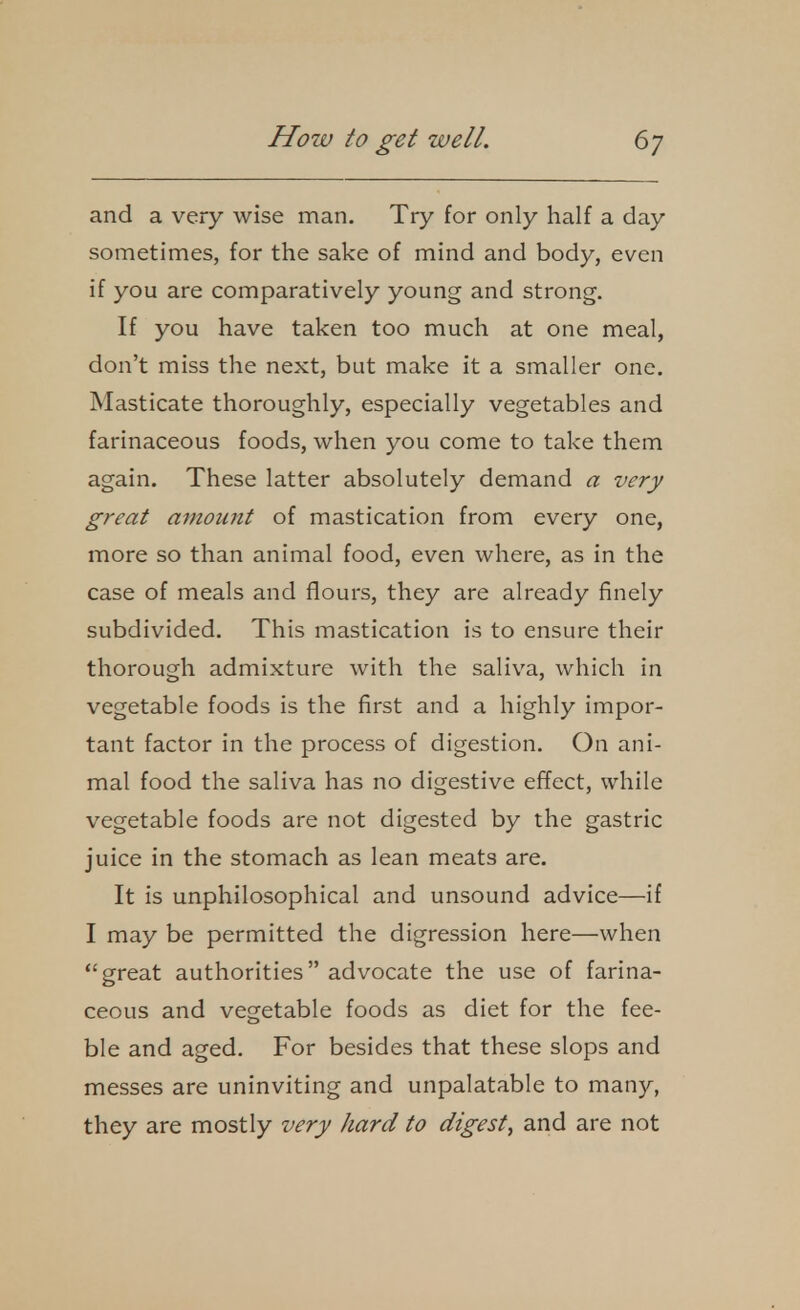 and a very wise man. Try for only half a day sometimes, for the sake of mind and body, even if you are comparatively young and strong. If you have taken too much at one meal, don't miss the next, but make it a smaller one. Masticate thoroughly, especially vegetables and farinaceous foods, when you come to take them again. These latter absolutely demand a very great amount of mastication from every one, more so than animal food, even where, as in the case of meals and flours, they are already finely subdivided. This mastication is to ensure their thorough admixture with the saliva, which in vegetable foods is the first and a highly impor- tant factor in the process of digestion. On ani- mal food the saliva has no digestive effect, while vegetable foods are not digested by the gastric juice in the stomach as lean meats are. It is unphilosophical and unsound advice—if I may be permitted the digression here—when great authorities advocate the use of farina- ceous and vegetable foods as diet for the fee- ble and aged. For besides that these slops and messes are uninviting and unpalatable to many, they are mostly very hard to digest^ and are not