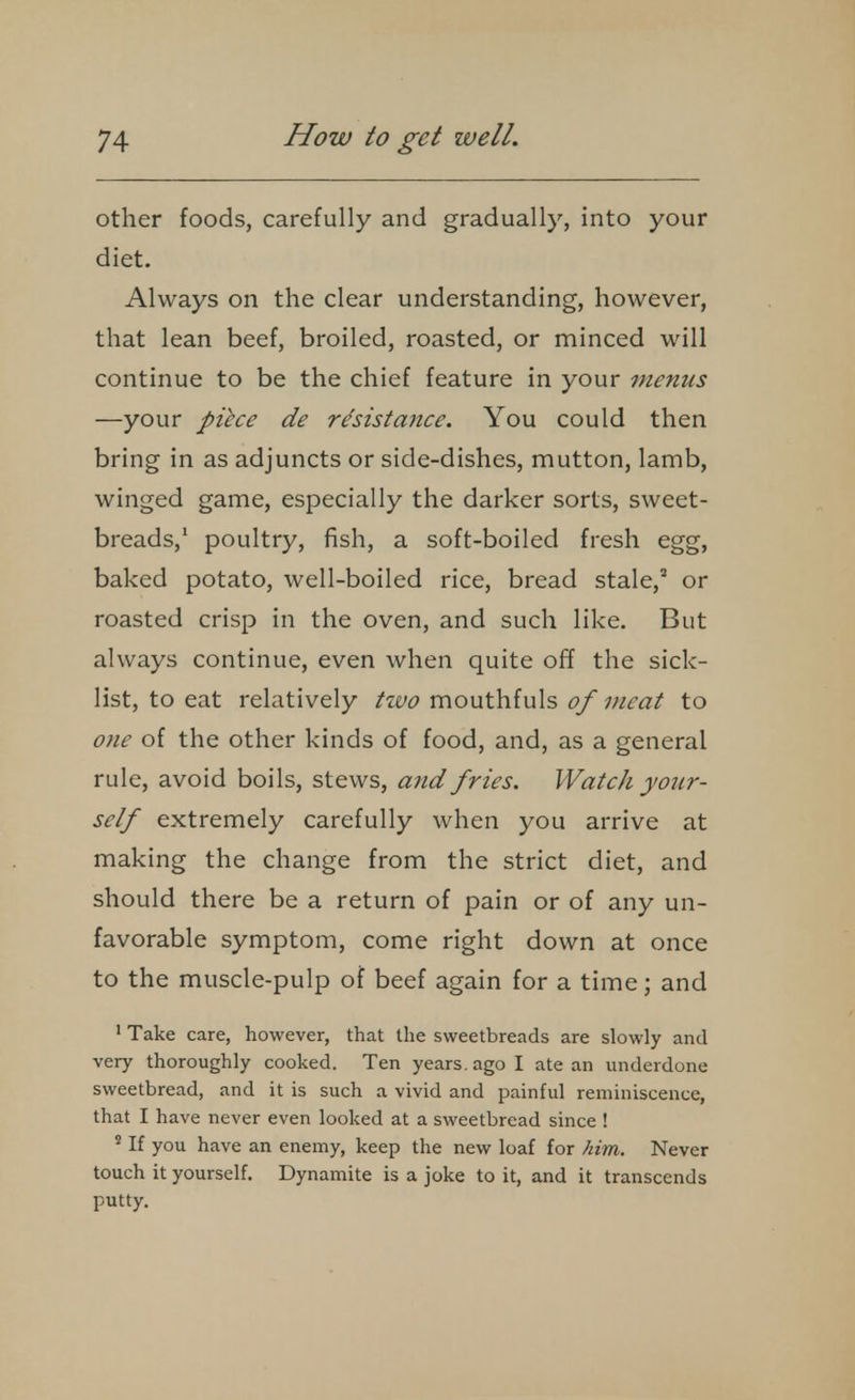 other foods, carefully and gradually, into your diet. Always on the clear understanding, however, that lean beef, broiled, roasted, or minced will continue to be the chief feature in your menus —your piice de resistance. You could then bring in as adjuncts or side-dishes, mutton, lamb, winged game, especially the darker sorts, sweet- breads,' poultry, fish, a soft-boiled fresh egg, baked potato, well-boiled rice, bread stale, or roasted crisp in the oven, and such like. But always continue, even when quite off the sick- list, to eat relatively two mouthfuls of meat to one of the other kinds of food, and, as a general rule, avoid boils, stews, and fries. Watch your- self extremely carefully when you arrive at making the change from the strict diet, and should there be a return of pain or of any un- favorable symptom, come right down at once to the muscle-pulp of beef again for a time; and ' Take care, however, that the sweetbreads are slowly and very thoroughly cooked. Ten years, ago I ate an underdone sweetbread, and it is such a vivid and painful reminiscence, that I have never even looked at a sweetbread since ! ' If you have an enemy, keep the new loaf for him. Never touch it yourself. Dynamite is a joke to it, and it transcends putty.