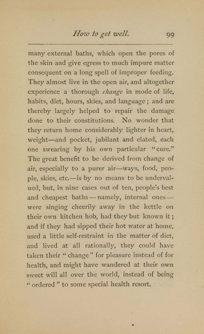 many external baths, which open the pores of the skin and give egress to much impure matter consequent on a long spell of improper feeding. They almost live in the open air, and altogether experience a thorough change in mode of life, habits, diet, hours, skies, and language ; and are thereby largely helped to repair the damage done to their constitutions. No wonder that they return home considerably lighter in heart, weight—and pocket, jubilant and elated, each one swearing by his own particular  cure. The great benefit to be derived from change of air, especially to a purer air—ways, food, peo- ple, skies, etc.—is by no means to be underval- ued, but, in nine cases out of ten, people's best and cheapest baths—namely, internal ones — were singing cheerily away in the kettle on their own kitchen hob, had they but known it; and if they had sipped their hot water at home, used a little self-restraint in the matter of diet, and lived at all rationally, they could have taken their  change  for pleasure instead of for health, and might have wandered at their own sweet will all over the world, instead of being  ordered  to some special health resort.