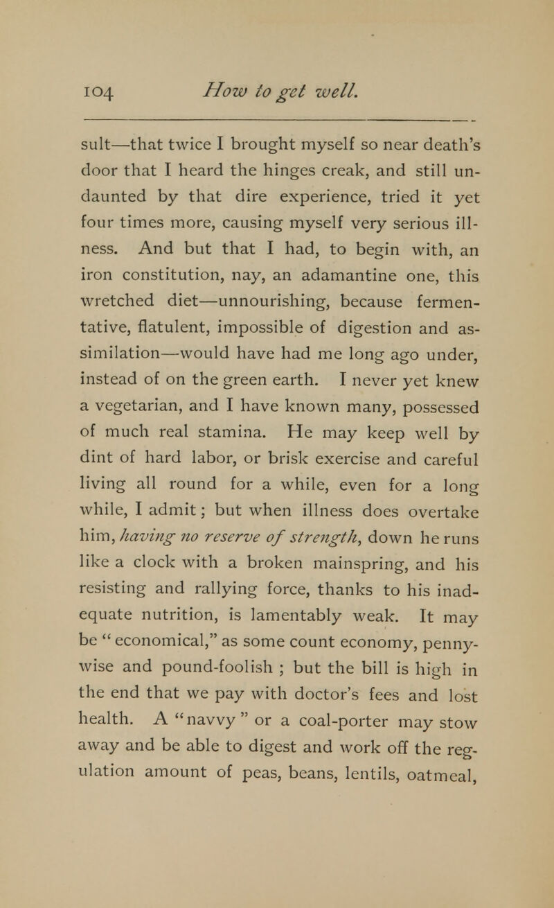 suit—that twice I brought myself so near death's door that I heard the hinges creak, and still un- daunted by that dire experience, tried it yet four times more, causing myself very serious ill- ness. And but that I had, to begin with, an iron constitution, nay, an adamantine one, this wretched diet—unnourishing, because fermen- tative, flatulent, impossible of digestion and as- similation—would have had me long ago under, instead of on the green earth. I never yet knew a vegetarian, and I have known many, possessed of much real stamina. He may keep well by dint of hard labor, or brisk exercise and careful living all round for a while, even for a long while, I admit; but when illness does overtake him, having no reserve of strength, down he runs like a clock with a broken mainspring, and his resisting and rallying force, thanks to his inad- equate nutrition, is lamentably weak. It may be  economical, as some count economy, penny- wise and pound-foolish ; but the bill is high in the end that we pay with doctor's fees and lost health, A  navvy  or a coal-porter may stow away and be able to digest and work off the reg- ulation amount of peas, beans, lentils, oatmeal,