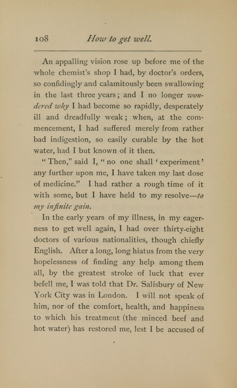 An appalling vision rose up before me of the whole chemist's shop I had, by doctor's orders, so confidingly and calamitously been swallowing in the last three years; and I no longer won- dered ivJiy I had become so rapidly, desperately ill and dreadfully weak; when, at the com- mencement, I had suffered merely from rather bad indigestion, so easily curable by the hot water, had I but known of it then.  Then, said I,  no one shall ' experiment' any further upon me, I have taken my last dose of medicine,'' I had rather a rough time of it with some, but I have held to my resolve—to my infinite gain. In the early years of my illness, in my eager- ness to get well again, I had over thirty-eight doctors of various nationalities, though chiefly English. After a long, long hiatus from the very hopelessness of finding any help among them all, by the greatest stroke of luck that ever befell me, I was told that Dr. Salisbury of New York City was in London. I will not speak of him, nor of the comfort, health, and happiness to which his treatment (the minced beef and hot water) has restored me, lest I be accused of