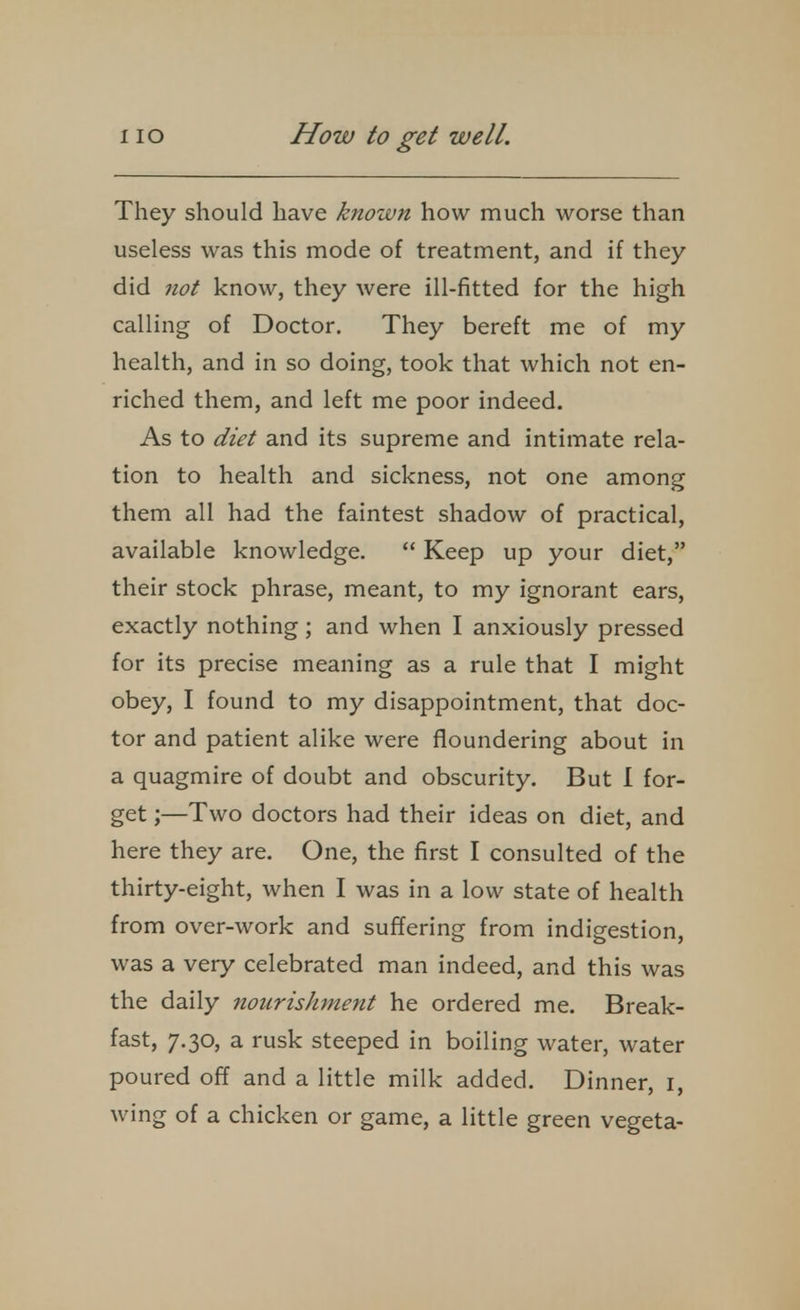 They should have known how much worse than useless was this mode of treatment, and if they did not know, they were ill-fitted for the high calling of Doctor. They bereft me of my health, and in so doing, took that which not en- riched them, and left me poor indeed. As to diet and its supreme and intimate rela- tion to health and sickness, not one among them all had the faintest shadow of practical, available knowledge.  Keep up your diet, their stock phrase, meant, to my ignorant ears, exactly nothing; and when I anxiously pressed for its precise meaning as a rule that I might obey, I found to my disappointment, that doc- tor and patient alike were floundering about in a quagmire of doubt and obscurity. But I for- get ;—Two doctors had their ideas on diet, and here they are. One, the first I consulted of the thirty-eight, when I was in a low state of health from over-work and suffering from indigestion, was a very celebrated man indeed, and this was the daily nourishment he ordered me. Break- fast, 7.30, a rusk steeped in boiling water, water poured off and a little milk added. Dinner, i, wing of a chicken or game, a little green vegeta-