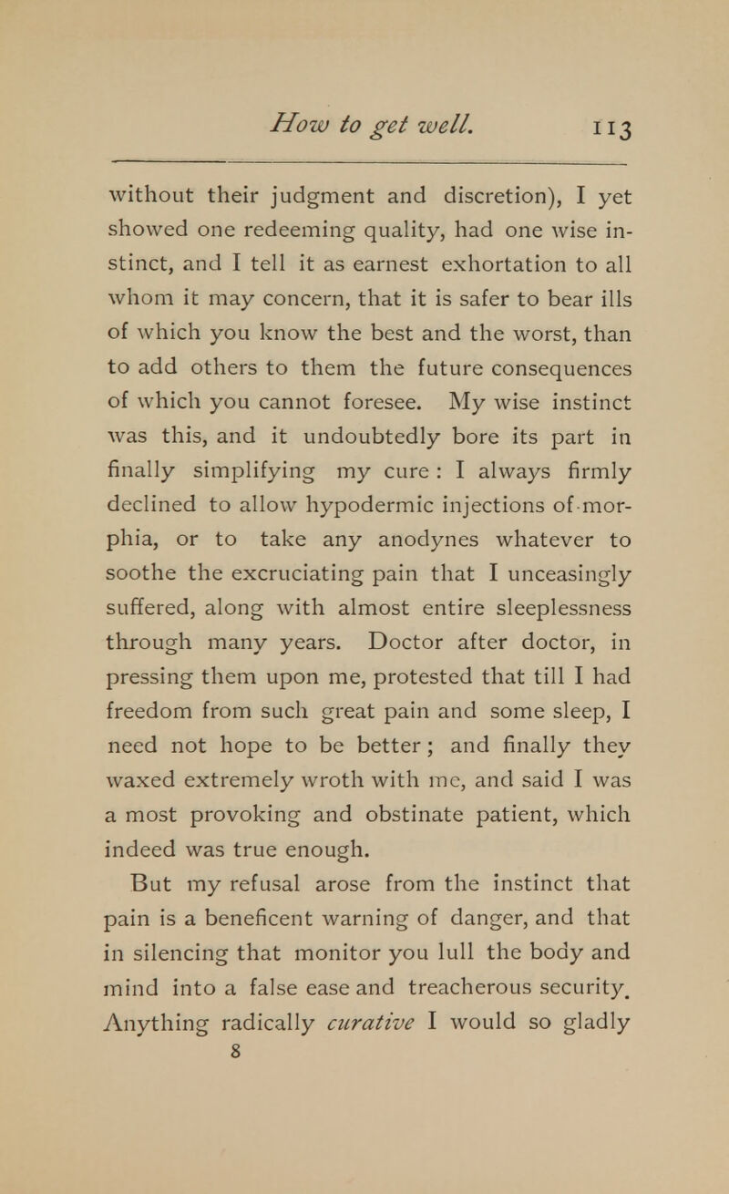 without their judgment and discretion), I yet showed one redeeming quality, had one wise in- stinct, and I tell it as earnest exhortation to all whom it may concern, that it is safer to bear ills of which you know the best and the worst, than to add others to them the future consequences of which you cannot foresee. My wise instinct was this, and it undoubtedly bore its part in finally simplifying my cure : I always firmly declined to allow hypodermic injections of mor- phia, or to take any anodynes whatever to soothe the excruciating pain that I unceasingly suffered, along with almost entire sleeplessness through many years. Doctor after doctor, in pressing them upon me, protested that till I had freedom from such great pain and some sleep, I need not hope to be better; and finally they waxed extremely wroth with me, and said I was a most provoking and obstinate patient, which indeed was true enough. But my refusal arose from the instinct that pain is a beneficent warning of danger, and that in silencing that monitor you lull the body and mind into a false ease and treacherous security. Anything radically curative I would so gladly 8