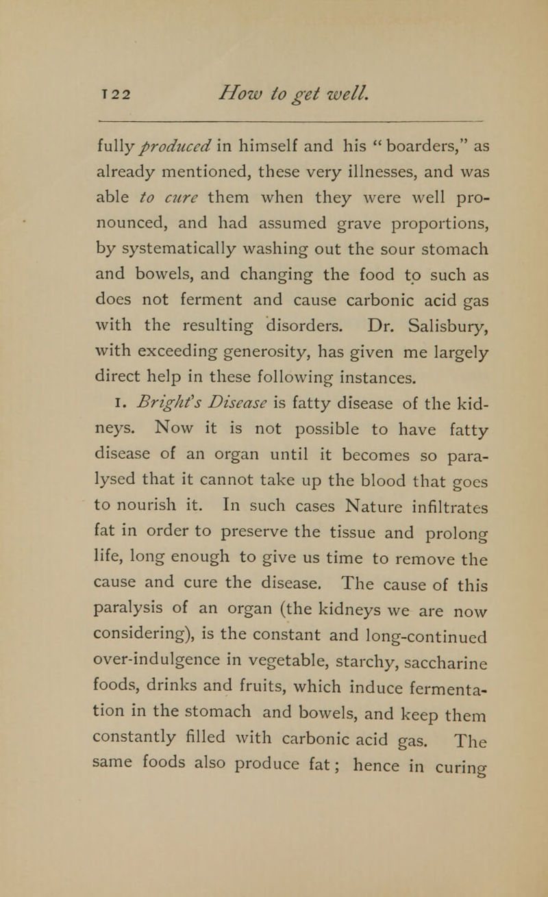 fully produced in himself and his  boarders, as already mentioned, these very illnesses, and was able to cure them when they were well pro- nounced, and had assumed grave proportions, by systematically washing out the sour stomach and bowels, and changing the food to such as does not ferment and cause carbonic acid gas with the resulting disorders. Dr. Salisbury, with exceeding generosity, has given me largely direct help in these following instances. I. BrigJifs Disease is fatty disease of the kid- neys. Now it is not possible to have fatty disease of an organ until it becomes so para- lysed that it cannot take up the blood that goes to nourish it. In such cases Nature infiltrates fat in order to preserve the tissue and prolong life, long enough to give us time to remove the cause and cure the disease. The cause of this paralysis of an organ (the kidneys we are now considering), is the constant and long-continued over-indulgence in vegetable, starchy, saccharine foods, drinks and fruits, which induce fermenta- tion in the stomach and bowels, and keep them constantly filled with carbonic acid gas. The same foods also produce fat; hence in curing