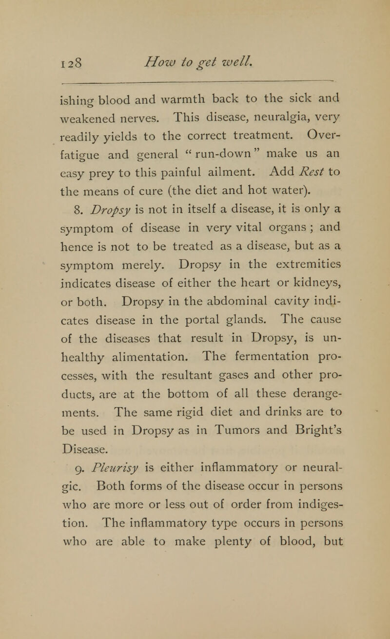 ishine blood and warmth back to the sick and weakened nerves. This disease, neuralgia, very readily yields to the correct treatment. Over- fatigue and ireneral  run-down make us an easy prey to this painful ailment. Add Rest to the means of cure (the diet and hot water). 8. Dropsy is not in itself a disease, it is only a symptom of disease in very vital organs ; and hence is not to be treated as a disease, but as a symptom merely. Dropsy in the extremities indicates disease of either the heart or kidneys, or both. Dropsy in the abdominal cavity indi- cates disease in the portal glands. The cause of the diseases that result in Dropsy, is un- healthy alimentation. The fermentation pro- cesses, with the resultant gases and other pro- ducts, are at the bottom of all these derange- ments. The same rigid diet and drinks are to be used in Dropsy as in Tumors and Bright's Disease. g. Pleurisy is either inflammatory or neural- gic. Both forms of the disease occur in persons who are more or less out of order from indiges- tion. The inflammatory type occurs in persons who are able to make plenty of blood, but