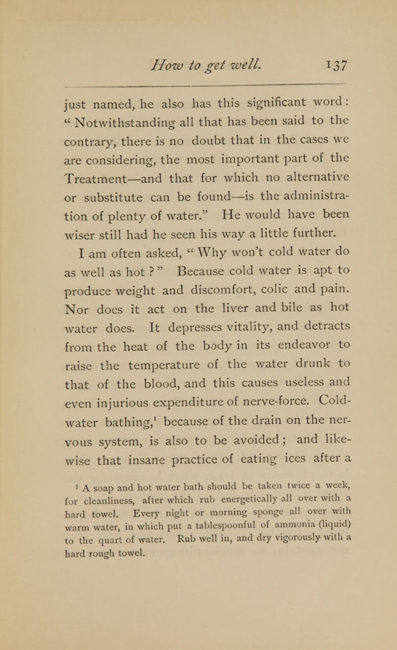 just named, he also has this significant word :  Notwithstanding all that has been said to the contrary, there is no doubt that in the cases we are considering, the most important part of the Treatment—and that for which no alternative or substitute can be found—is the administra- tion of plenty of water. He would have been wiser still had he seen his way a little further. I am often asked,  Why won't cold water do as well as hot ?  Because cold water is apt to produce weight and discomfort, colic and pain. Nor does it act on the liver and bile as hot water does. It depresses vitality, and detracts from the heat of the body in its endeavor to raise the temperature of the water drunk to that of the blood, and this causes useless and even injurious expenditure of nerve-force. Cold- water bathing,' because of the drain on the ner- vous system, is also to be avoided ; and like- wise that insane practice of eating ices after a ' A soap and hot water bath should be taken twice a week, for cleanliness, after which rub energetically all over with a hard towel. Every night or morning sponge all over with warm water, in which put a tablespoonful of ammonia (liquid) to the quart of water. Rub well in, and dry vigorously with a hard rough towel.