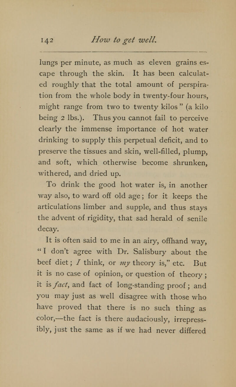 lungs per minute, as much as eleven grains es- cape through the skin. It has been calculat- ed roughly that the total amount of perspira- tion from the whole body in twenty-four hours, might range from two to twenty kilos (a kilo being 2 lbs.). Thus you cannot fail to perceive clearly the immense importance of hot water drinking to supply this perpetual deficit, and to preserve the tissues and skin, well-filled, plump, and soft, which otherwise become shrunken, withered, and dried up. To drink the good hot water is, in another way also, to ward off old age; for it keeps the articulations limber and supple, and thus stays the advent of rigidity, that sad herald of senile decay. It is often said to me in an airy, offhand way,  I don't agree with Dr. Salisbury about the beef diet; / think, or my theory is, etc. But it is no case of opinion, or question of theory ; it is fact, and fact of long-standing proof; and you may just as well disagree with those who have proved that there is no such thing as color,—the fact is there audaciously, irrepress- ibly, just the same as if we had never differed