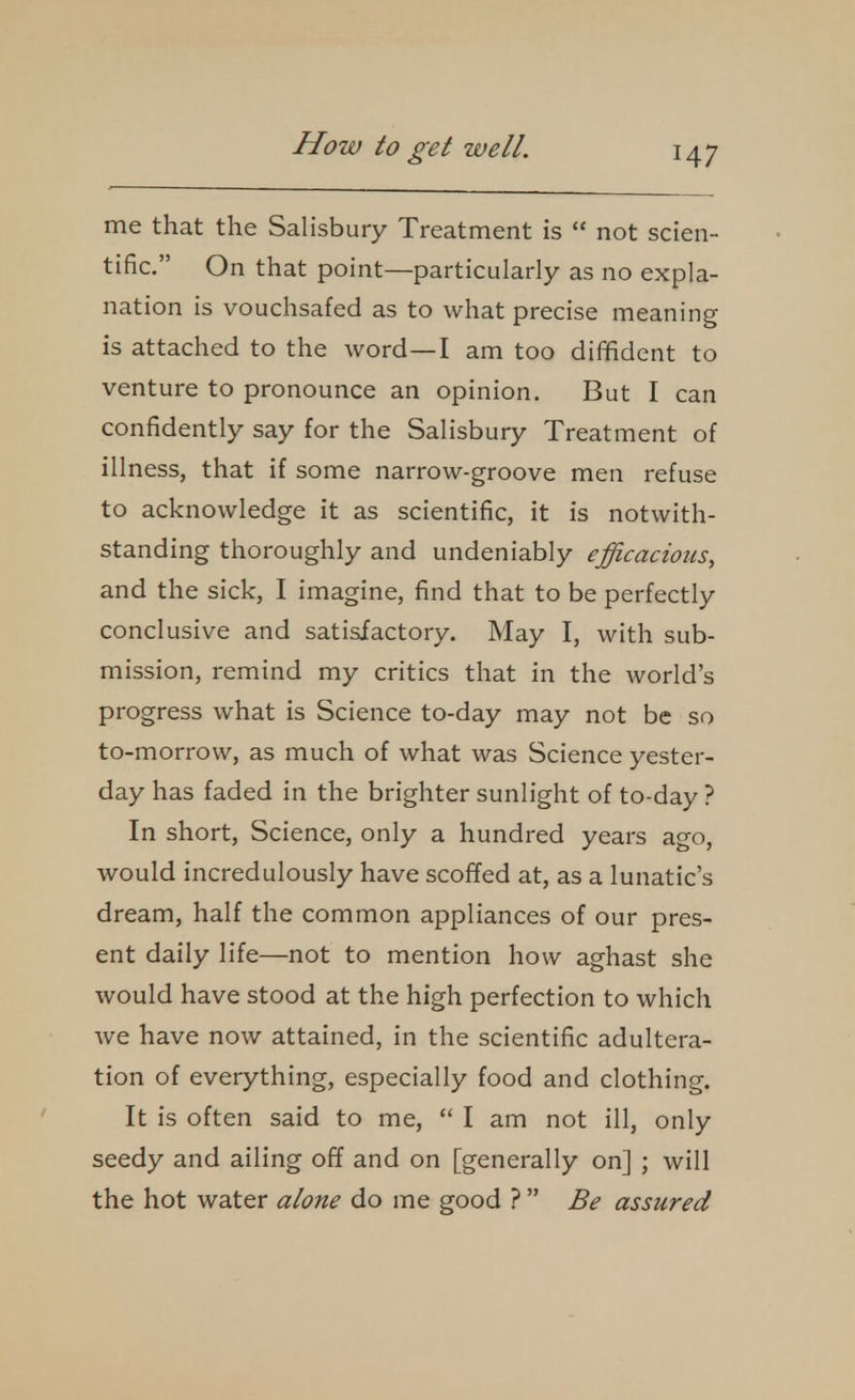 me that the Salisbury Treatment is  not scien- tific. On that point—particularly as no expla- nation is vouchsafed as to what precise meaning is attached to the word—I am too diffident to venture to pronounce an opinion. But I can confidently say for the Salisbury Treatment of illness, that if some narrow-groove men refuse to acknowledge it as scientific, it is notwith- standing thoroughly and undeniably efficacious, and the sick, I imagine, find that to be perfectly conclusive and satisfactory. May I, with sub- mission, remind my critics that in the world's progress what is Science to-day may not be so to-morrow, as much of what was Science yester- day has faded in the brighter sunlight of to-day ? In short, Science, only a hundred years ago, would incredulously have scoffed at, as a lunatic's dream, half the common appliances of our pres- ent daily life—not to mention how aghast she would have stood at the high perfection to which Ave have now attained, in the scientific adultera- tion of everything, especially food and clothing. It is often said to me,  I am not ill, only seedy and ailing off and on [generally on] ; will the hot water alone do me good ?  Be assured