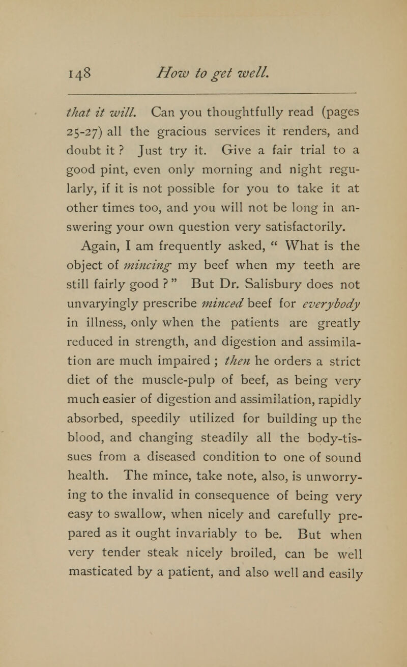 that it will. Can you thoughtfully read (pages 25-27) all the gracious services it renders, and doubt it ? Just try it. Give a fair trial to a good pint, even only morning and night regu- larly, if it is not possible for you to take it at other times too, and you will not be long in an- swering your own question very satisfactorily. Again, I am frequently asked,  What is the object of mincing my beef when my teeth are still fairly good ?  But Dr. Salisbury does not unvaryingly prescribe minced beef for everybody in illness, only when the patients are greatly reduced in strength, and digestion and assimila- tion are much impaired ; then he orders a strict diet of the muscle-pulp of beef, as being very much easier of digestion and assimilation, rapidly absorbed, speedily utilized for building up the blood, and changing steadily all the body-tis- sues from a diseased condition to one of sound health. The mince, take note, also, is unworry- ing to the invalid in consequence of being very easy to swallow, when nicely and carefully pre- pared as it ought invariably to be. But when very tender steak nicely broiled, can be well masticated by a patient, and also well and easily