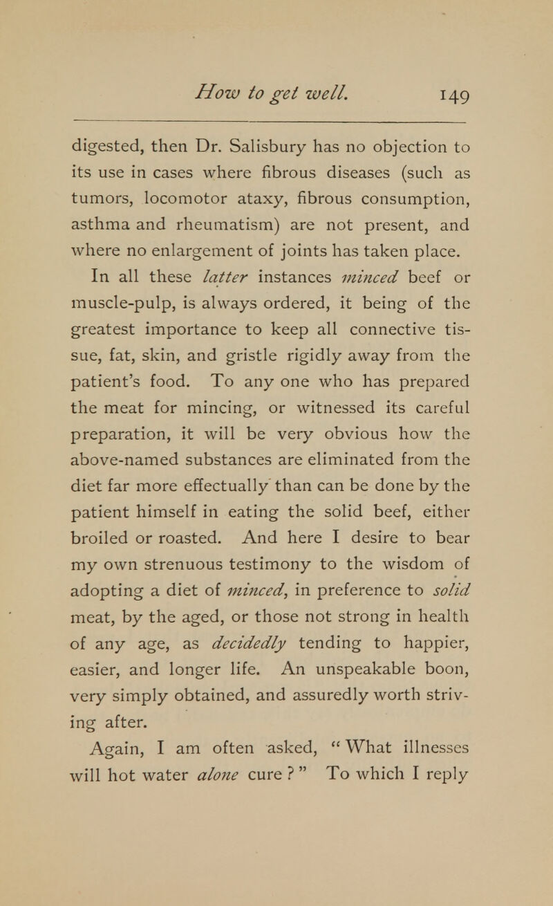 digested, then Dr. Salisbury has no objection to its use in cases where fibrous diseases (such as tumors, locomotor ataxy, fibrous consumption, asthma and rheumatism) are not present, and where no enlargement of joints has taken place. In all these latter instances minced beef or muscle-pulp, is always ordered, it being of the greatest importance to keep all connective tis- sue, fat, skin, and gristle rigidly away from the patient's food. To any one who has prepared the meat for mincing, or witnessed its careful preparation, it will be very obvious how the above-named substances are eliminated from the diet far more effectually than can be done by the patient himself in eating the solid beef, either broiled or roasted. And here I desire to bear my own strenuous testimony to the wisdom of adopting a diet of minced, in preference to solid meat, by the aged, or those not strong in health of any age, as decidedly tending to happier, easier, and longer life. An unspeakable boon, very simply obtained, and assuredly worth striv- ing after. Again, I am often asked,  What illnesses will hot water alojie cure ?  To which I reply