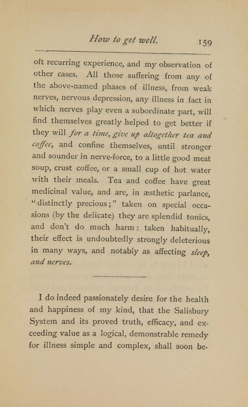 oft recurring experience, and my observation of other cases. All those suffering from any of the above-named phases of illness, from weak nerves, nervous depression, any illness in fact in which nerves play even a subordinate part, will find themselves greatly helped to get better if they will for a time, give up altogether tea and coffee, and confine themselves, until stronger and sounder in nerve-force, to a little good meat soup, crust coffee, or a small cup of hot water Avith their meals. Tea and coffee have great medicinal value, and are, in aesthetic parlance, distinctly precious; taken on special occa- sions (by the delicate) they are splendid tonics, and don't do much harm : taken habitually, their effect is undoubtedly strongly deleterious in many ways, and notably as affecting sleep, and nerves. I do indeed passionately desire for the health and happiness of my kind, that the Salisbury System and its proved truth, efficacy, and ex- ceeding value as a logical, demonstrable remedy for illness simple and complex, shall soon be-