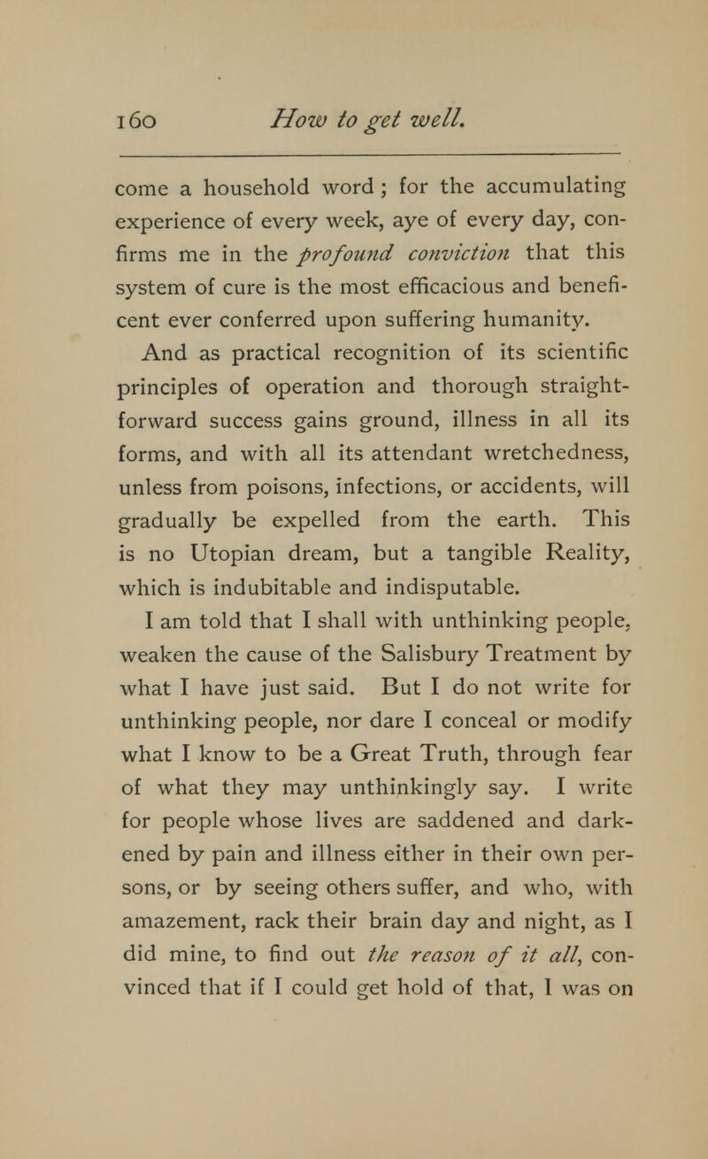 come a household word ; for the accumulating experience of every week, aye of every day, con- firms me in the profound conviction that this system of cure is the most efficacious and benefi- cent ever conferred upon suffering humanity. And as practical recognition of its scientific principles of operation and thorough straight- forward success gains ground, illness in all its forms, and with all its attendant wretchedness, unless from poisons, infections, or accidents, will gradually be expelled from the earth. This is no Utopian dream, but a tangible Reality, which is indubitable and indisputable. I am told that I shall with unthinking people, weaken the cause of the Salisbury Treatment by what I have just said. But I do not write for unthinking people, nor dare I conceal or modify what I know to be a Great Truth, through fear of what they may unthinkingly say. I write for people whose lives are saddened and dark- ened by pain and illness either in their own per- sons, or by seeing others suffer, and who, with amazement, rack their brain day and night, as I did mine, to find out the reason of it all, con-