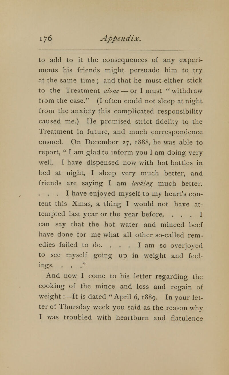 to add to it the consequences of any experi- ments his friends might persuade him to try at the same time ; and that he must either sticlc to the Treatment alone — or I must withdraw from the case. (I often could not sleep at night from the anxiety this complicated responsibility caused me.) He promised strict fidelity to the Treatment in future, and much correspondence ensued. On December 27, 1888, he was able to report,  I am glad to inform you I am doing very well. I have dispensed now with hot bottles in bed at night, I sleep very much better, and friends are saying I am looking much better. . . . I have enjoyed myself to my heart's con- tent this Xmas, a thing I would not have at- tempted last year or the year before. ... I can say that the hot water and minced beef have done for me what all other so-called rem- edies failed to do. ... I am so overjoyed to see myself going up in weight and feel- ings. . . . And now I come to his letter regarding the cooking of the mince and loss and regain of weight:—It is dated April 6, 1889. In your let- ter of Thursday week you said as the reason why I was troubled with heartburn and flatulence
