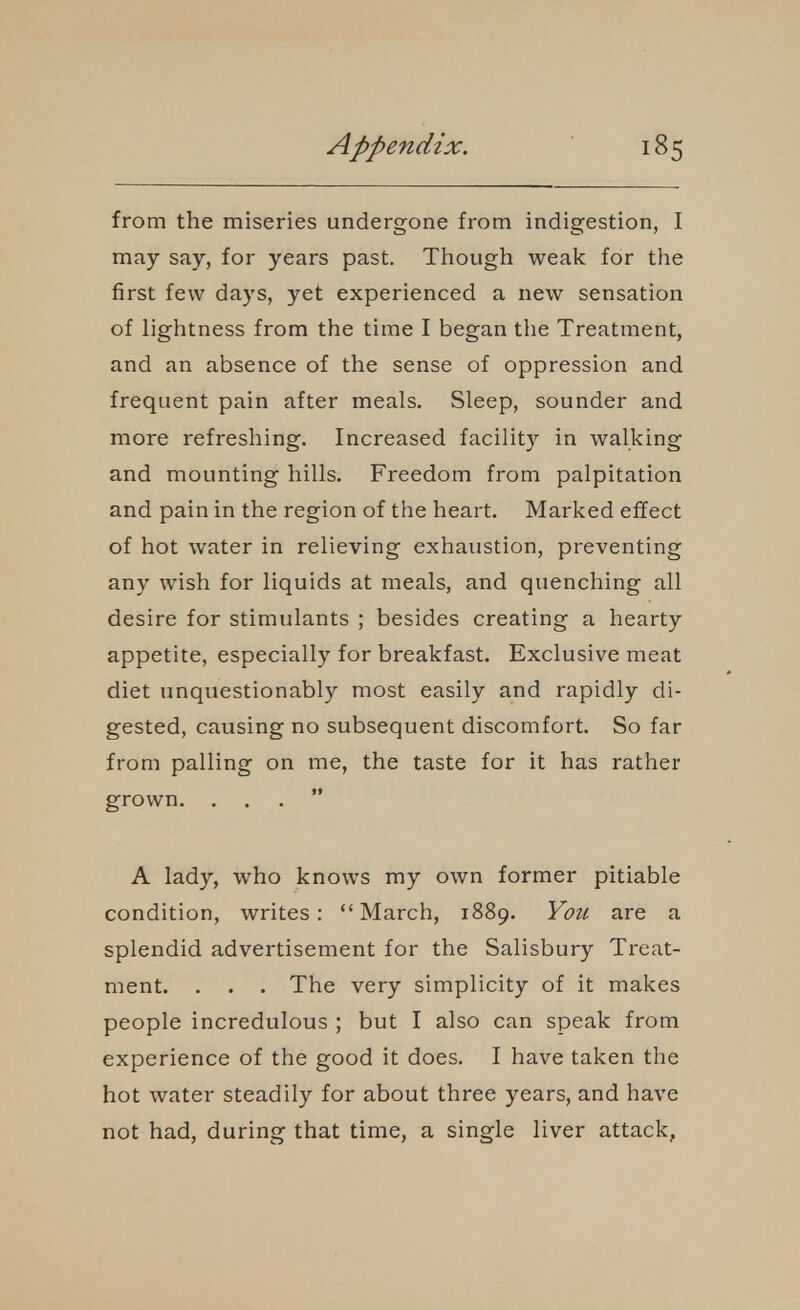 from the miseries undergone from indigestion, I may say, for years past. Though weak for the first few days, yet experienced a new sensation of lightness from the time I began the Treatment, and an absence of the sense of oppression and frequent pain after meals. Sleep, sounder and more refreshing. Increased facility in walking and mounting hills. Freedom from palpitation and pain in the region of the heart. Marked effect of hot water in relieving exhaustion, preventing any wish for liquids at meals, and quenching all desire for stimulants ; besides creating a hearty appetite, especially for breakfast. Exclusive meat diet unquestionably most easily and rapidly di- gested, causing no subsequent discomfort. So far from palling on me, the taste for it has rather grown. ... A lady, who knows my own former pitiable condition, writes: March, 1889. You are a splendid advertisement for the Salisbury Treat- ment. . . . The very simplicity of it makes people incredulous ; but I also can speak from experience of the good it does. I have taken the hot water steadily for about three years, and have not had, during that time, a single liver attack,