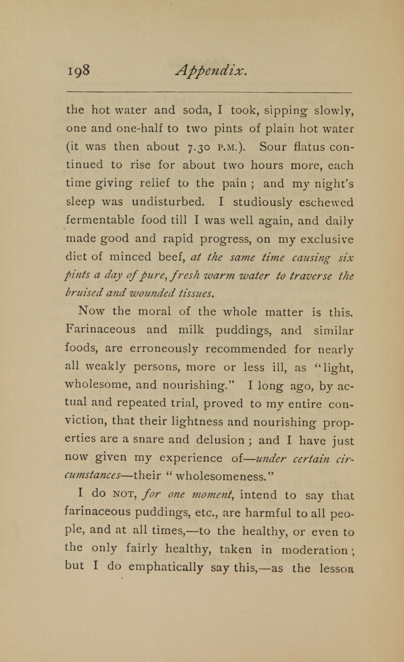 the hot water and soda, I took, sipping slowly, one and one-half to two pints of plain hot water (it was then about 7.30 p.m.). Sour flatus con- tinued to rise for about two hours more, each time giving relief to the pain ; and my night's sleep was undisturbed. I studiously eschewed fermentable food till I was well again, and daily made good and rapid progress, on my exclusive diet of minced beef, at the same time causing six pints a day of pure, fresh warm water to traverse the bruised and wounded tissues. Now the moral of the whole matter is this. Farinaceous and milk puddings, and similar foods, are erroneously recommended for nearly all weakly persons, more or less ill, as light, wholesome, and nourishing. I long ago, by ac- tual and repeated trial, proved to my entire con- viction, that their lightness and nourishing prop- erties are a snare and delusion ; and I have just now given my experience of—under certain cir- cumstances—their  wholesomeness. I do NOT, for one moment, intend to say that farinaceous puddings, etc., are harmful to all peo- ple, and at all times,—to the healthy, or even to the only fairly healthy, taken in moderation; but I do emphatically say this,—as the lesson