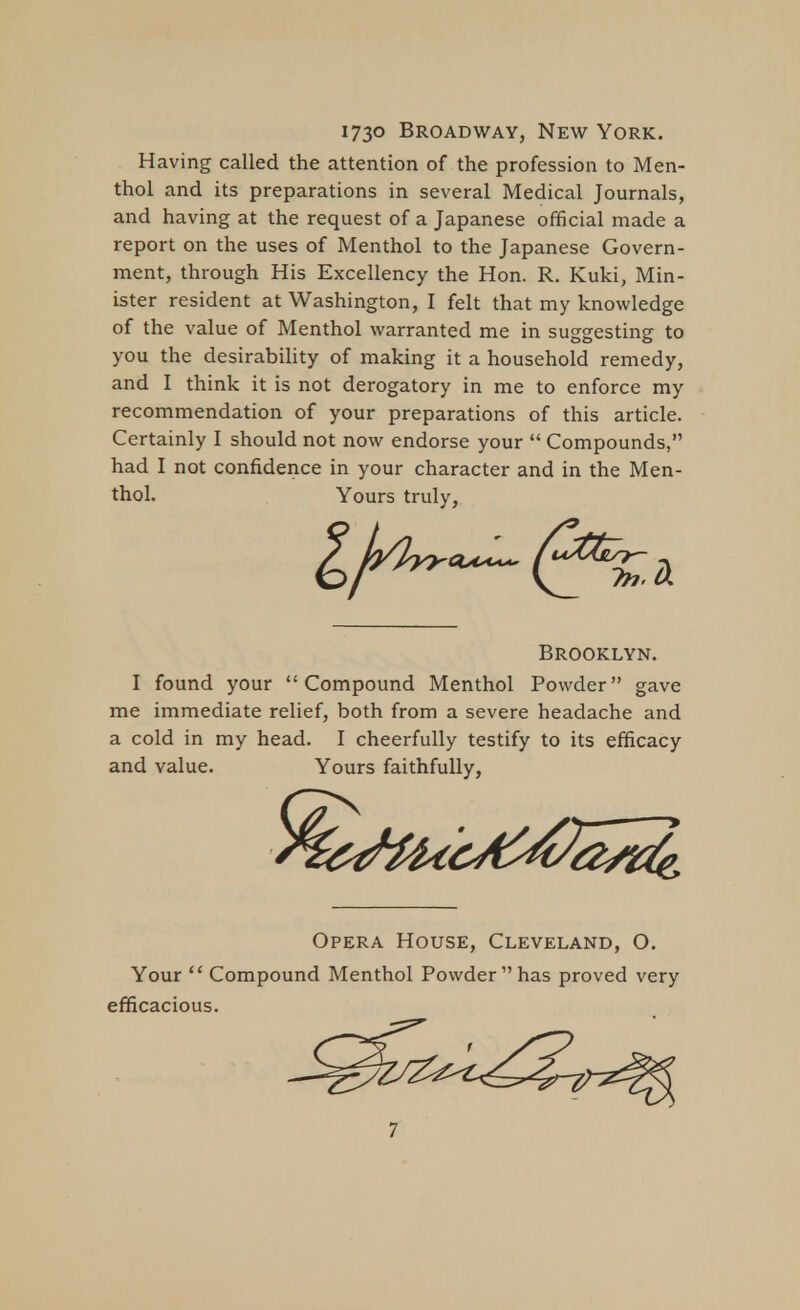 173° Broadway, New York. Having called the attention of the profession to Men- thol and its preparations in several Medical Journals, and having at the request of a Japanese official made a report on the uses of Menthol to the Japanese Govern- ment, through His Excellency the Hon. R. Kuki, Min- ister resident at Washington, I felt that my knowledge of the value of Menthol warranted me in suggesting to you the desirability of making it a household remedy, and I think it is not derogatory in me to enforce my recommendation of your preparations of this article. Certainly I should not now endorse your  Compounds, had I not confidence in your character and in the Men- thol. Yours truly. I found your Compound Menthol Powder gave me immediate relief, both from a severe headache and a cold in my head. I cheerfully testify to its efficacy Opera House, Cleveland, O. Your *' Compound Menthol Powder has proved very efficacious. Brooklyn. and value. Yours faithfully,