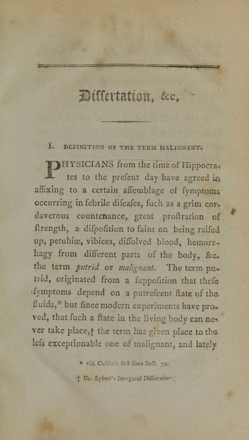 IH. ~3 Mtttxtutioth &c< 1. DEFINITION OF THE TERM MALIGNANT. PHYSICIANS from the time of Hippocra- tes to the prefent day have agreed in affixing to a certain affemblage of fymptoms occurring in febrile difeafes, fuch as a grim cor- daverous countenance, great proftration of flrengtb, a difpofition to faint on being raifed up, petuhise, vibices, diflblved blood, hemorr- hagy from different parts of the body, &c, the term putrid or malignant. The term pu- trid, originated from a fuppofition that thefe Symptoms depend on a putrefcent (late of the fluids,* but fince modern experiments have pro- ved, that fuch a ft ate in the living body can ne« vcr take place,f the term has given place to the lefs exceptionable one of malignant, and lately * rid. Cullin's firft lines SeQ. 72. ■J- Dr. Sybert's Inaugural Diflertatiar