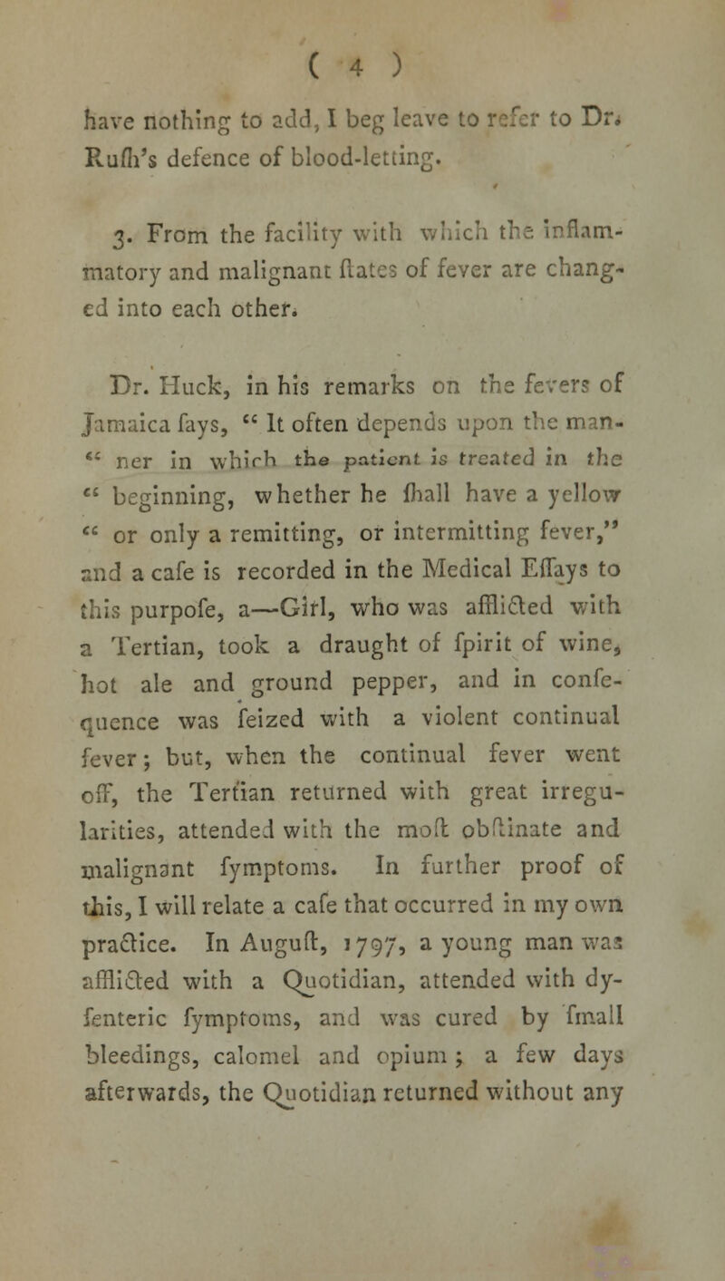 have nothing to add, I beg leave to refer to Dr. Rufh's defence of blood-letting. 3. From the facility with which the inflam- matory and malignant dates of fever are chang- ed into each other. Dr. Huck, in his remarks on the fevers of Jamaica fays,  It often depends upon the man- *' ner in which the patient is treated in the  beginning, whether he fhall have a yellow  or only a remitting, or intermitting fever, and a cafe is recorded in the Medical Eflfays to this purpofe, a—Girl, who was afflicted with a Tertian, took a draught of fpirit of wine, hot ale and ground pepper, and in confe- quence was feized with a violent continual fever; but, when the continual fever went off, the Tertian returned with great irregu- larities, attended with the mofl obftinate and malignant fymptoms. In further proof of this, I will relate a cafe that occurred in my own practice. In Auguft, 1797, a young man was afflicted with a Quotidian, attended with dy- fenteric fymptoms, and was cured by final! bleedings, calomel and opium ; a few days afterwards, the Quotidian returned without any