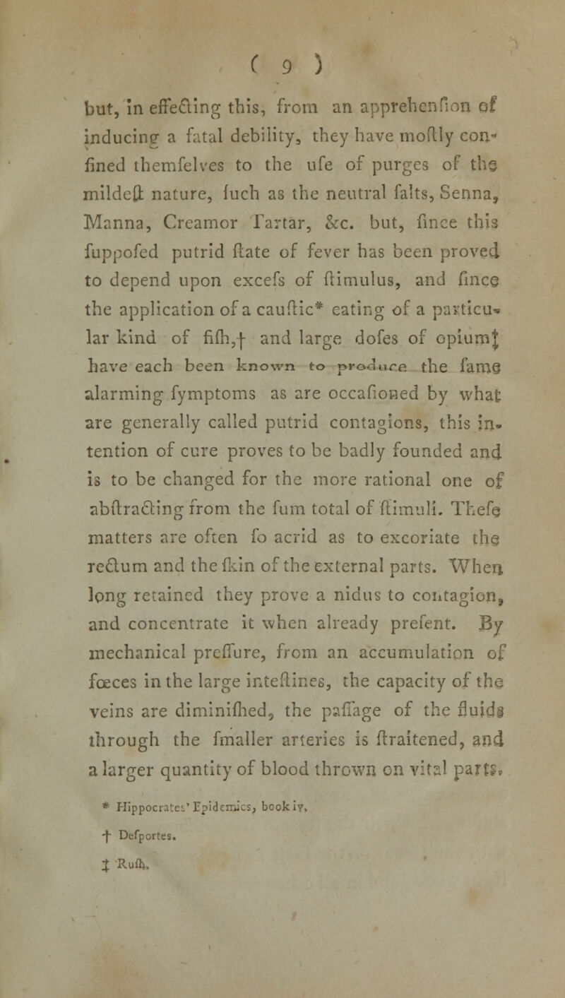 but, in effecling this, from an apprehcnfion of inducing- a fatal debility, they have moflly con* fined themfelves to the ufe of purges of thg mildeft nature, iuch as the neutral falts, Senna, Manna, Crcamor Tartar, kc. but, fince this fuppofed putrid flate of fever has been proved to depend upon excefs of (timulus, and fine© the application of a cauftic* eating of a particu- lar kind of fifh,f and large dofes of opiumj have each been known to proaure the fam§ alarming fymptoms as are occafioned by what are generally called putrid contagions, this in- tention of cure proves to be badly founded and is to be changed for the more rational one of abftra&ing from the fum total of ftimulL Thefe matters arc often (o acrid as to excoriate the rec~lum and the fidn of the external parts. When, long retained they prove a nidus to contagion, and concentrate it when already prefent. By mechanical preffure, from an accumulation of fceces in the large interlines, the capacity of the veins are diminifhed, the paflage of the fluids through the fmaller arteries is flraitened, and a larger quantity of blood thrown on vitsl parts* * Hippocrates.' Epidemics, bookiy, ■f Defportes. X Rufh.