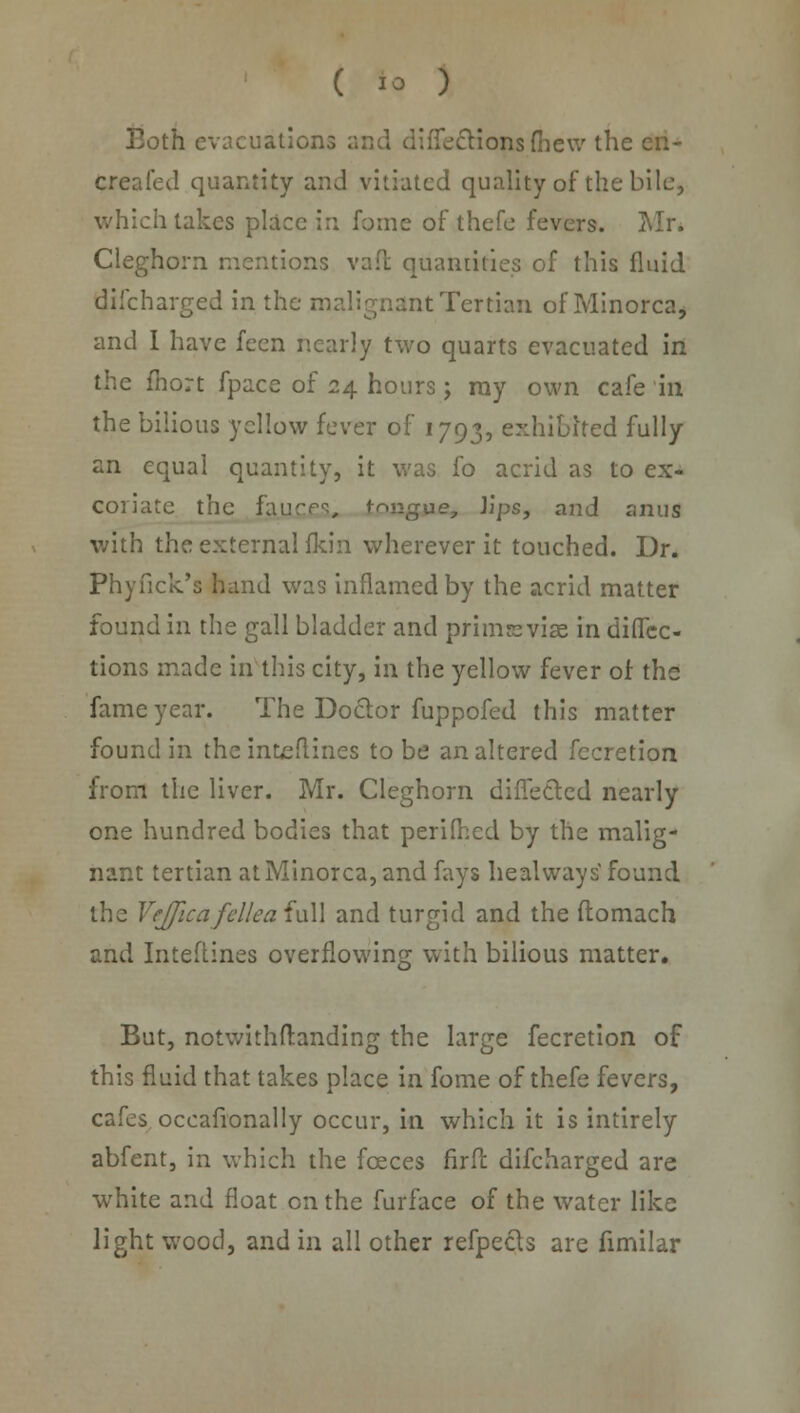 Both evacuation iTectionsfiiew the cii- creafed quantity and vitiated quality of the bile, which takes place in fome of thefe fevers. Mr. Cleghorn mentions vaft quantities of this fluid difcharged in the malignant Tertian of Minorca, and I have feen nearly two quarts evacuated in the fhort fpace of 24 hours; ray own cafe in the bilious yellow fever of 1793, exhibited fully an equal quantity, it was fo acrid as to ex- coriate the fajutexs. tongue, Jips, and anus with the external fkin wherever it touched. Dr. Phyfick's hand was inflamed by the acrid matter found in the gall bladder and primsvise in direc- tions made in this city, in the yellow fever of the fame year. The Doctor fuppofed this matter found in the int^ftines to be an altered fecretion from the liver. Mr. Cleghorn diffetlcd nearly one hundred bodies that perilled by the malig- nant tertian at Minorca, and fays heal ways found the VffficafelleaiuM and turgid and the ftomach and Inteftines overflowing with bilious matter. But, notwithftanding the large fecretion of this fluid that takes place in fome of thefe fevers, cafes occafionally occur, in which it is intirely abfent, in which the fceces firfl difcharged are white and float on the furface of the water like light wood, and in all other refpecls are fimilar