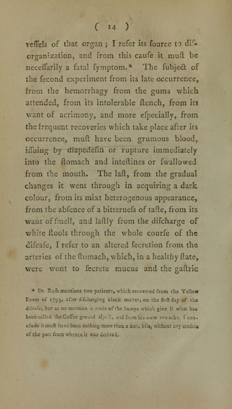 veflels of that organ ; I refer its fource to dis- organization, and from this caufe it muft be neceffarily a fatal fymptom.* The fubject of the fecond experiment from its late occurrence, from the hemorrhagy from the gams which attended, from its intolerable flench, from its want of acrimony, and more efpecially, from the frequent recoveries which take place after irs occurrence, muft have been grumous blood, iiTuing by diapedefin or rupture immediately into the flomach and inteftines or fwallowed from the mouth. The laft, from the gradual changes it went through in acquiring a dark colour, from its mixt heterogenous appearance, from the abfence of a bitternefs of tafle, from its want of fmel!, and laftly from the difcharge of white ftools through the whole courfe of the difeafe, I refer to an altered fecrction from the arteries of the flomach, which, in a healthy flate, were wont to fecrete mucus and the gaftric * Dr. Rufh mentions two patients, which recovered from the Yellow Fever of 1793, after discharging black matter, on the firft day of the difeafe, bur as no mention is made of the lumps which give, ir what has been tailed die Coffee ground afpefc, and from his own remarks, T con- clude it muft have been nothing more than a dar:v bile, without any erolioa cf the part from whence it was derive!,