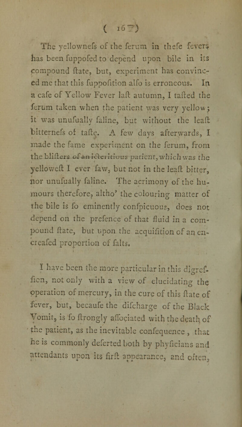 ( I6~) The yellownefs of the ferurn in thefe fever$ has been fuppofed to depend upon bile in its compound (late, but, experiment has convinc- ed me that this fuppofition alfo is erroneous. In a cafe of Yellow Fever laft autumn, I tailed the ferum taken when the patient was very yellowy it was unufually faline, but without the leafl bitternefs of tafte. A few days afterwards, I made the fame experiment on the ferum, from thebliflers of An 1 &critiotrs patient, which was the yellowed I ever faw, but not in the leaffc bitter, nor unufually faline. The acrimony of the hu- mours therefore, altho* the colouring matter of the bile is fo eminently confpicuous, does not depend on the prefence of that fluid in a com- pound ftate, but upon the acquisition of an en- creafed proportion of falts. I have been the more particular in this dlgref- ficn, not only with a view of elucidating the operation of mercury, in the cure of this ftate of fever, but, becaufe the difcharge of the Black Vomit? is fo flrongly aflbciated with the death of the patient, as the inevitable confequence , that he is commonly deferted both by phyficians and attendants upon its fir ft appearance, and oil
