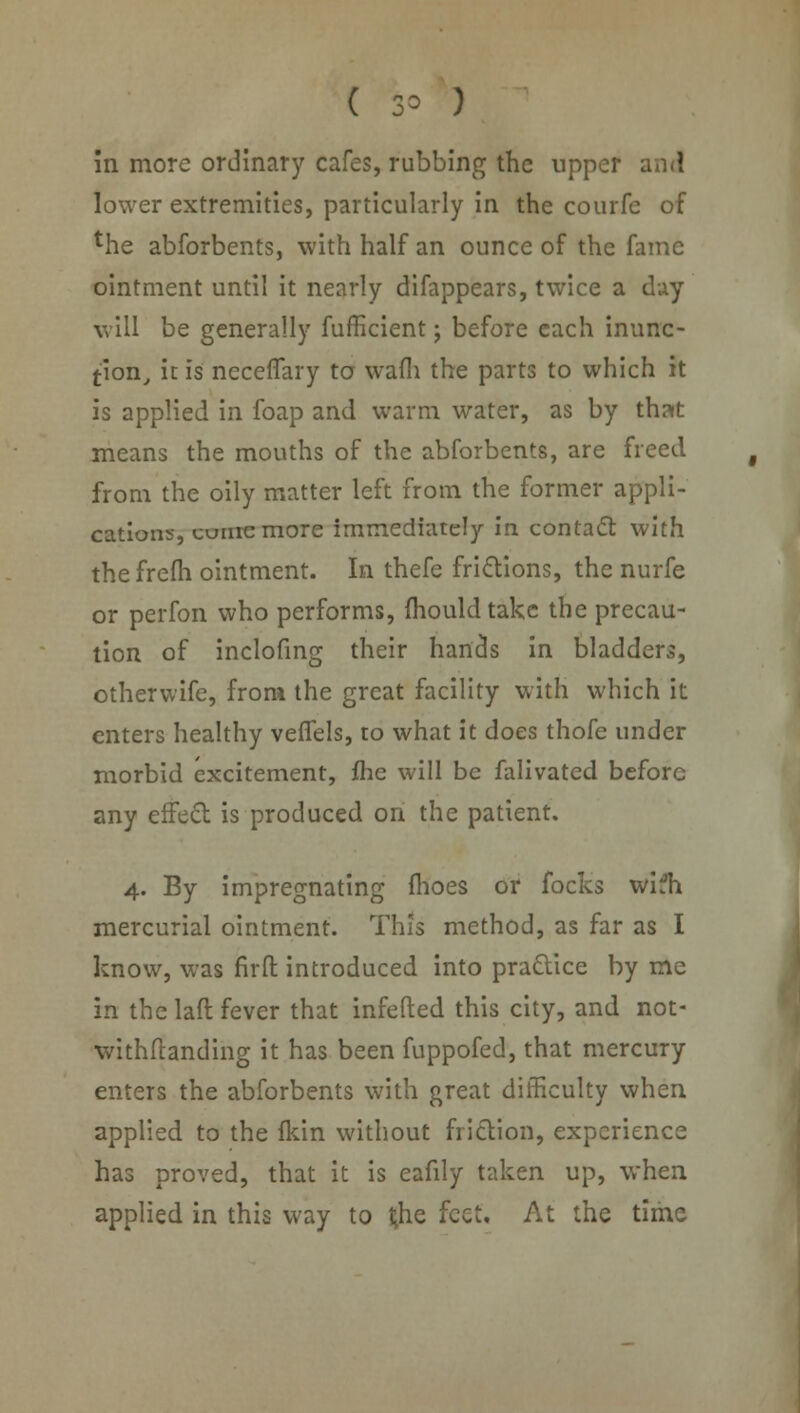 ( 3= ) in more ordinary cafes, rubbing the upper and lower extremities, particularly in the courfe of the abforbents, with half an ounce of the fame ointment until it nearly difappears, twice a day will be generally fufficient; before each inunc- tion, it is neceflary to wafli the parts to which it is applied in foap and warm water, as by that means the mouths of the abforbents, are freed from the oily matter left from the former appli- cations, cunremore immediately in contact with thefrefh ointment. In thefe frictions, the nurfe or perfon who performs, mould take the precau- tion of inclofing their hands in bladders, otherwife, from the great facility with which it enters healthy veflels, to what it does thofe under morbid excitement, fhe will be falivated before any effect is produced on the patient. 4. By impregnating fhoes or focks wifh mercurial ointment. This method, as far as I know, was firfl: introduced into practice by me in the laft fever that infefted this city, and not- withstanding it has been fuppofed, that mercury enters the abforbents with great difficulty when applied to the fkin without friction, experience has proved, that it is eafily taken up, when applied in this way to t;he feet. At the time