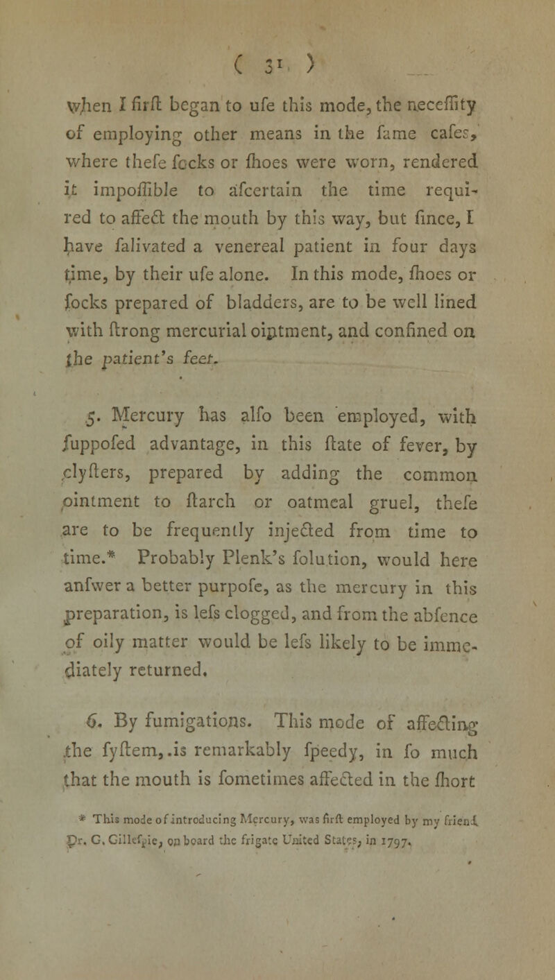 ( 3* ) tyhen I firft began to ufe this mode, the necefiity of employing other means in the fame cafes, where thefe fecks or fhoes were worn, rendered it impoffible to afcertain the time requi- red to affect the mouth by this way, but fince, I have falivated a venereal patient in four days time, by their ufe alone. In this mode, fhoes or focks prepared of bladders, are to be well lined with ftrong mercurial ointment, and confined on {he patient's feet. 5. Mercury has alfo been employed, with fuppofed advantage, in this date of fever, by clyfters, prepared by adding the common ointment to flarch or oatmeal gruel, thefe are to be frequently injected from time to time.* Probably Plenk's folution, would here anfwera better purpofe, as the mercury in this preparation, is lefs clogged, and from the abfence of oily matter would be lefs likely to be imme- diately returned, 6. By fumigations. This mode of affecting .the fyftem,.is remarkably fpeedy, in fo much that the mouth is fometimes affected in the fhort * This mode of introducing Mercury, was firft employed by my fneni pr. G, Gillefgie, on board the frigate United States, in 1797.