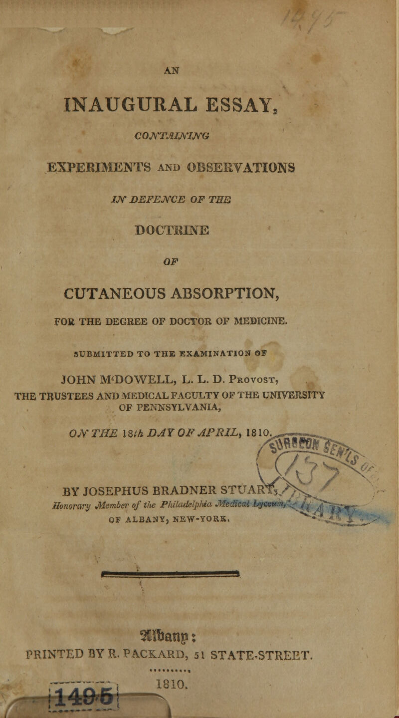 AN INAUGURAL ESSAY, CONTAINING EXPERIMENTS and OBSERVATIONS IN DEFENCE OF THE DOCTRINE OF CUTANEOUS ABSORPTION, FOR THE DEGREE OF DOCTOR OF MEDICINE. SUBMITTED TO THE EXAMINATION OF JOHN M<DOWELL, L. L. D. Provost, THE TRUSTEES AND MEDICAL FACULTY OF THE UNIVERSITY OF PENNSYLVANIA, ON THE 1 Sth DAY OF APRIL, 1810. BY JOSEPHUS BRADNER STUAR Honorary Member of the Philadelptea Medical bya. - -, QF ALBANY, NEW-YORK. '* ' PRINTED BY R. PACKARD, 51 STATE-STREET. ! 1A&p\ s