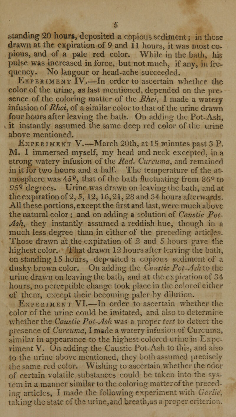 standing 20 hours, deposited a copious sediment; in those drawn at the expiration of 9 and 11 hours, it was most co- pious, and of a pale red color. While in the bath, his pulse was increased in force, but not much, if any, in fre- quency. No langour or head-ache succeeded. Experiment IV.—In order to ascertain whether the color of the urine, as last mentioned, depended on the pre- sence of the coloring matter of the Bhei, I made a watery infusion offihei, of a similar color to that of the urine drawn four hours after leaving the bath. On adding the Pot-Ash, it instantly assumed the same deep red color of the urine above mentioned. Experiment V.—March 20th, at 15 minutes past 3 P. M. I immersed myself, my head and neck excepted, in a strong watery infusion of the Pad. Curcuma, and remained in it for two hours and a half. The temperature of the at- mosphere was 45?, that of the bath fluctuating from 86° to 95s* degrees. Urine was drawn on leaving the bath, and at the expiration of 2, 5, 12, 16,21,28 and 34 hours afterwards. All these portions, except the first and last, were much above the natural color; and on adding a solution of Caustic Pot- Ash, they instantly assumed a reddish hue, though in a much less degree than in either of the preceding articles. Those drawn at the expiration of 2 and 5 hours gave the highest color. That drawn 12 hours after leaving the bath, on standing 15 hours, deposited a copious sediment of a dusky brown color. On adding the Caustic Pot-Ash to the urine drawn on leaving the bath, and at the expiration of 34 hours, no perceptible change took place in the colorof either of them, except their becoming paler by dilution. Experiment VI.—In order to ascertain whether the color of the urine could be imitated, and also to determine whether the Caustic Pot-Ash was a proper test to detect the presence of Curcuma, I made a watery infusion of Curcuma, similar in appearance to the highest colored urine in Expe- riment V. On adding the Caustic Pot-Ash to this, and also to the urine above mentioned, they both assumed precisely the same red color. Wishing to ascertain whether the odor of certain volatile substances could be taken into the sys- tem in a manner similar to the coloring matterof the preced- ing articles, I made the following experiment with Garlic, taking the state of the urine, and b.reath,as a proper critc.