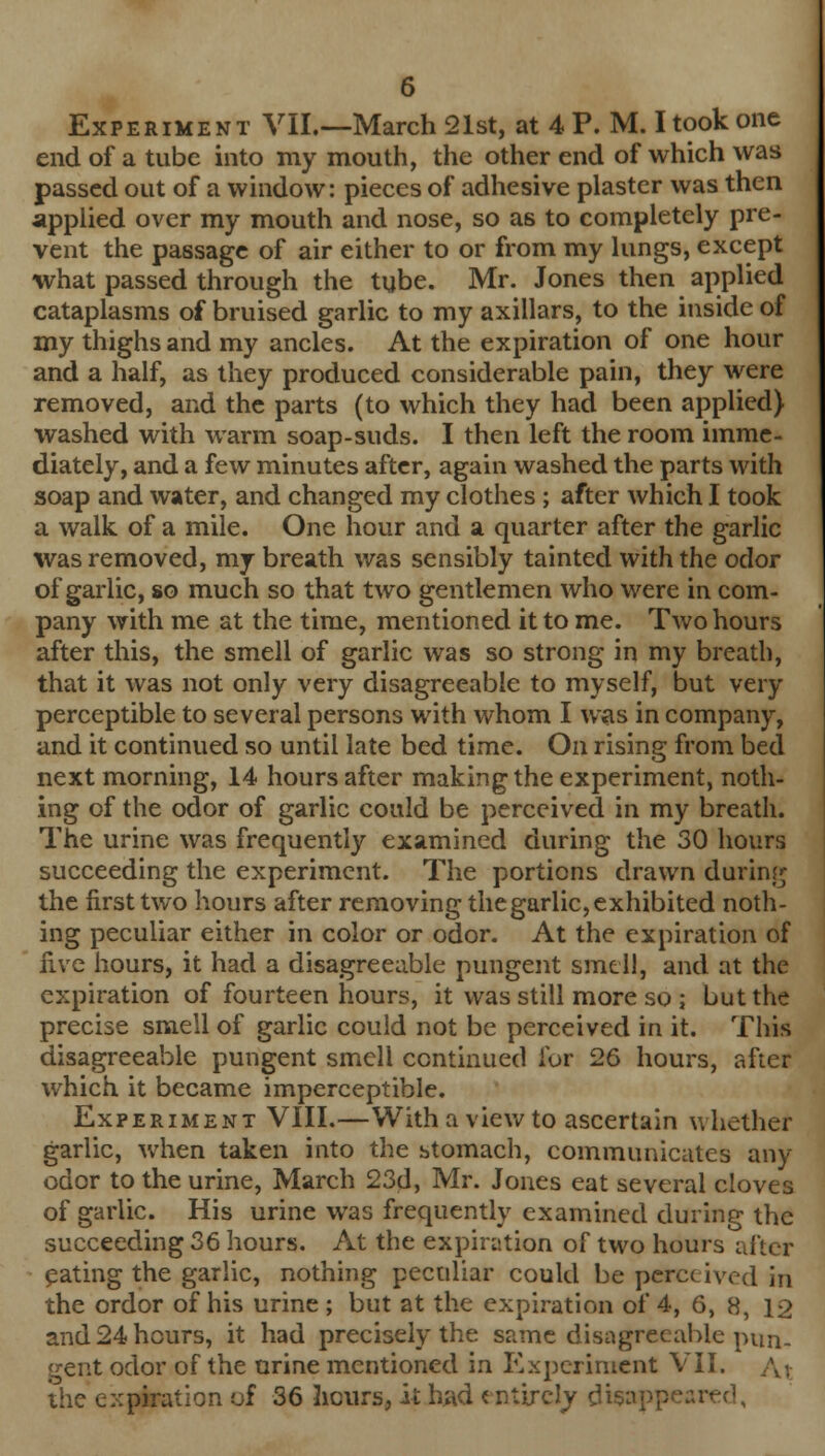 Experiment VII.—March 21st, at 4 P. M. I took one end of a tube into my mouth, the other end of which was passed out of a window: pieces of adhesive plaster was then applied over my mouth and nose, so as to completely pre- vent the passage of air either to or from my lungs, except what passed through the tube. Mr. Jones then applied cataplasms of bruised garlic to my axillars, to the inside of my thighs and my ancles. At the expiration of one hour and a half, as they produced considerable pain, they were removed, and the parts (to which they had been applied) washed with warm soap-suds. I then left the room imme- diately, and a few minutes after, again washed the parts with soap and water, and changed my clothes ; after which I took a walk of a mile. One hour and a quarter after the garlic was removed, my breath was sensibly tainted with the odor of garlic, so much so that two gentlemen who were in com- pany with me at the time, mentioned it to me. Two hours after this, the smell of garlic was so strong in my breath, that it was not only very disagreeable to myself, but very perceptible to several persons with whom I was in company, and it continued so until late bed time. On rising from bed next morning, 14 hours after making the experiment, noth- ing of the odor of garlic could be perceived in my breath. The urine was frequently examined during the 30 hours succeeding the experiment. The portions drawn during the first two hours after removing the garlic, exhibited noth- ing peculiar either in color or odor. At the expiration of Hve hours, it had a disagreeable pungent smell, and at the expiration of fourteen hours, it was still more so ; but the precise smell of garlic could not be perceived in it. This disagreeable pungent smell continued for 26 hours, after which it became imperceptible. Experiment VIII.—With a view to ascertain whether garlic, when taken into the stomach, communicates any odor to the urine, March 23d, Mr. Jones eat several cloves of garlic. His urine was frequently examined during the succeeding 36 hours. At the expiration of two hours after pating the garlic, nothing peculiar could be perceived in the ordor of his urine; but at the expiration of 4, 6, 8, 12 and 24 hours, it had precisely the same disagreeable pun- gent odor of the urine mentioned in Experiment VII. ,v, the expiration of 36 hours, it had entirety disappeared,