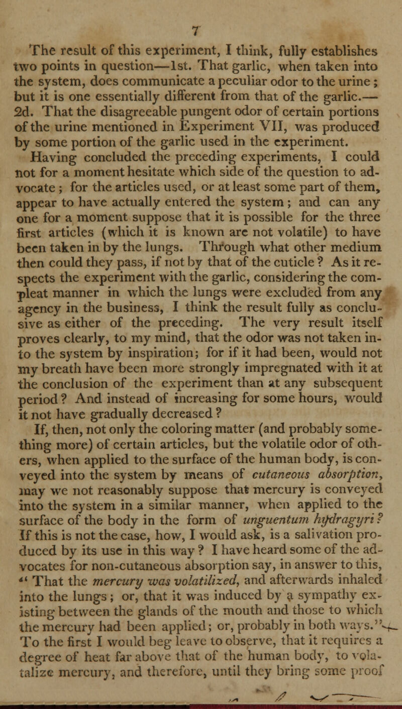 The result of this experiment, I think, fully establishes two points in question—1st. That garlic, when taken into the system, does communicate a peculiar odor to the urine; but it is one essentially different from that of the garlic.— 2d. That the disagreeable pungent odor of certain portions of the urine mentioned in Experiment VII, was produced by some portion of the garlic used in the experiment. Having concluded the preceding experiments, I could not for a moment hesitate which side of the question to ad- vocate ; for the articles used, or at least some part of them, appear to have actually entered the system ; and can any one for a moment suppose that it is possible for the three first articles (which it is known are not volatile) to have been taken in by the lungs. Through what other medium then could they pass, if not by that of the cuticle ? As it re- spects the experiment with the garlic, considering the com- pleat manner in which the lungs were excluded from any agency in the business, I think the result fully as conclu- sive as either of the preceding. The very result itself proves clearly, to my mind, that the odor was not taken in- to the system by inspiration; for if it had been, would not my breath have been more strongly impregnated with it at the conclusion of the experiment than at any subsequent period ? And instead of increasing for some hours, would it not have gradually decreased ? If, then, not only the coloring matter (and probably some- thing more) of certain articles, but the volatile odor of oth- ers, when applied to the surface of the human body, is con- veyed into the system by means of cutaneous absorption.) may we not reasonably suppose that mercury is conveyed into the system in a similar manner, when applied to the surface of the body in the form of unguentum htfdragyri ? If this is not the case, how, I would ask, is a salivation pro- duced by its use in this way ? I have heard some of the ad- vocates for non-cutaneous absorption say, in answer to this, *' That the mercury was volatilized, and afterwards inhaled into the lungs; or, that it was induced by a sympathy ex- isting between the glands of the mouth and those to which the mercury had been applied; or, probably in both ways.^ To the first I would beg leave to observe, that it requires a degree of heat far above that of the human body, to vola- talize mercury, and therefore, until they bring some proof