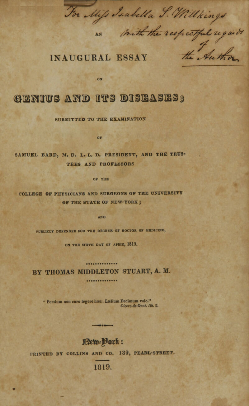 INAUGURAL ESSAY ^ ,^^t^ ®!3KI3W® &X?2) 3TO M31B&8]88d SUBMITTED TO THE EXAMINATION SAMUEL BARD, M. D. L. L. D. PRESIDENT, AND THE TRUS- TEES AND PROFESSORS COLLEGE OP PHYSICIANS AND SURGEONS OF THE UNIVERSITY OF THE STATE OP NEW-YORK J PUBLICLY DEFENDED FOB THE DEGREE OF DOCTOR OF MEDICINE, ON THE SIXTH DAT OF APRIE, 1819. BY THOMAS MIDDLETON STUART, A. M. Persium non euro legere hsec: Lselium Decimum volo. Cicero dt Oral. lib. 2. H3eto*gorfe: T'RINTED BY COLLINS AND CO. 189, PEARL-STREET. 1819.