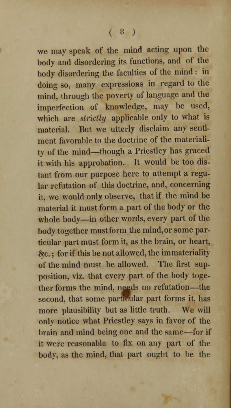 we may speak of the mind acting upon the body and disordering its functions, and of the body disordering the faculties of the mind : in doing so, many expressions in regard to the mind, through the poverty of language and the imperfection of knowledge, may be used, which are strictly applicable only to what is material. But we utterly disclaim any senti- ment favorable to the doctrine of the materiali- ty of the mind—though a Priestley has graced it with his approbation. It would be too dis- tant from our purpose here to attempt a regu- lar refutation of this doctrine, and, concerning it, we would only observe, that if the mind be material it must form a part of the body or the whole body—in other words, every part of the body together must form the mind, or some par- ticular part must form it, as the brain, or heart, ^c.; for if this be not allowed, the immateriality of the mind must be allowed. The first sup- position, viz. that every part of the body toge- ther forms the mind, n^ds no refutation—the second, that some partMilar part forms it, has more plausibility but as little truth. We will only notice what Priestley says in favor of the brain and mind being one and the same—for if it were reasonable to fix on any part of the body, as the mind, that part ought to be the