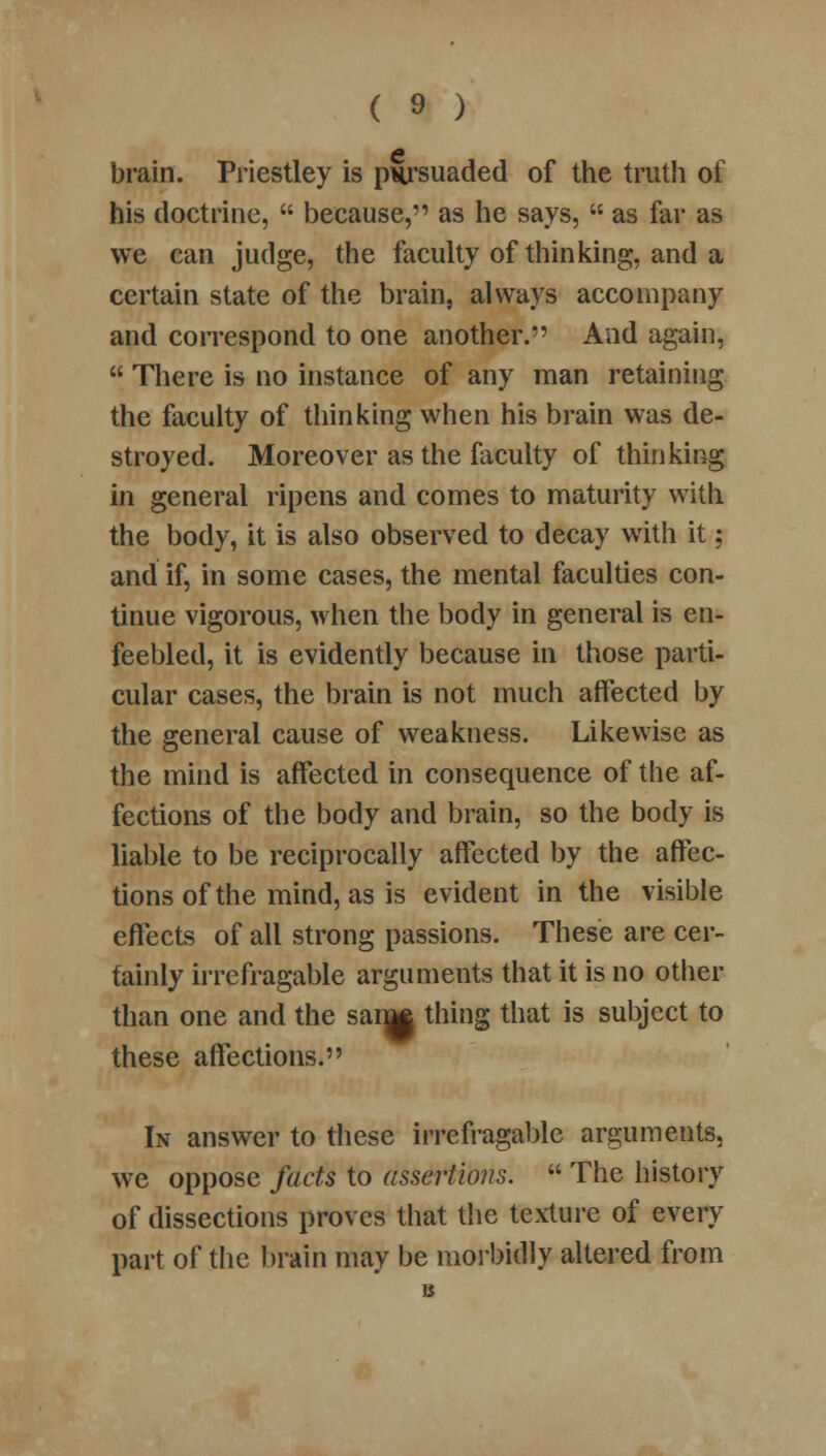 brain. Priestley is pnrsuaded of the truth of his doctrine,  because, as he says,  as far as we can judge, the faculty of thinking, and a certain state of the brain, always accompany and correspond to one another. And again,  There is no instance of any man retaining the faculty of thinking when his brain was de- stroyed. Moreover as the faculty of thinking in general ripens and comes to maturity with the body, it is also observed to decay with it; and if, in some cases, the mental faculties con- tinue vigorous, when the body in general is en- feebled, it is evidently because in those parti- cular cases, the brain is not much affected by the general cause of weakness. Likewise as the mind is affected in consequence of the af- fections of the body and brain, so the body is liable to be reciprocally affected by the affec- tions of the mind, as is evident in the visible effects of all strong passions. These are cer- tainly irrefragable arguments that it is no other than one and the sanM thing that is subject to these affections. In answer to these irrefragable arguments, we oppose facts to assertions.  The history of dissections proves that the texture of every part of the brain may be morbidly altered from