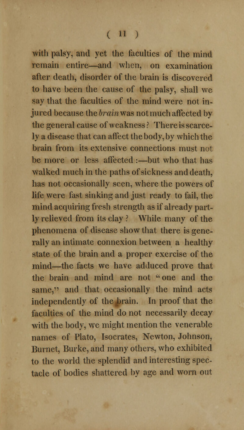 with palsy, and yet the faculties of the mind remain entire—and when, on examination after death, disorder of the brain is discovered to have been the cause of the palsy, shall we say that the faculties of the mind were not in- jured because the brain was not much affected by the general cause of weakness? There is scarce- ly a disease that can affect the body, by which the brain from its extensive connections must not be more or less affected :—but who that has wralked much in the paths of sickness and death, has not occasionally seen, where the powers of life were fast sinking and just ready to fail, the mind acquiring fresh strength as if already part- ly relieved from its clay ? While many of the phenomena of disease show that there is gene- rally an intimate connexion between a healthy state of the brain and a proper exercise of the mind—the facts we have adduced prove that the brain and mind are not one and the same, and that occasionally the mind acts independently of the^rain. In proof that the faculties of the mind do not necessarily decay with the body, we might mention the venerable names of Plato, Isocrates, Newton, Johnson, Burnet, Burke, and many others, who exhibited to the world the splendid and interesting spec- tacle of bodies shattered by age and worn out