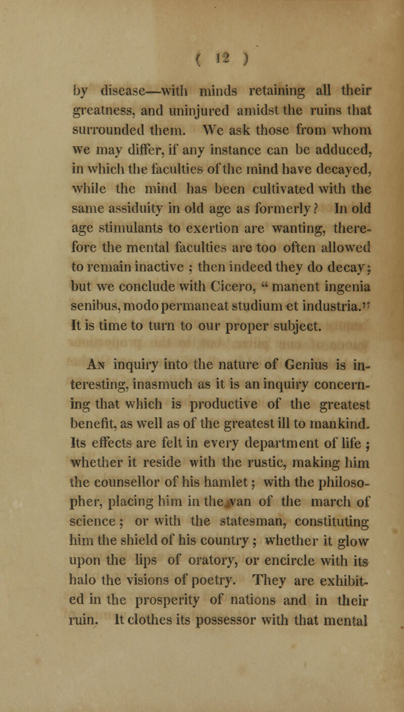 by disease—with minds retaining all their greatness, and uninjured amidst the ruins that surrounded them. We ask those from whom we may differ, if any instance can be adduced, in which the faculties of the mind have decayed, while the mind has been cultivated with the same assiduity in old age as formerly? In old age stimulants to exertion are wanting, there- fore the mental faculties are too often allowed to remain inactive ; then indeed they do decay; but we conclude with Cicero,  manent ingenia senibus, modopermaneat studium et industrial It is time to turn to our proper subject. An inquiry into the nature of Genius is in- teresting, inasmuch as it is an inquiry concern- ing that which is productive of the greatest benefit, as well as of the greatest ill to mankind. Its effects are felt in every department of life ; whether it reside with the rustic, making him the counsellor of his hamlet; with the philoso- pher, placing him in the ^van of the march of science; or with the statesman, constituting him the shield of his country; whether it glow upon the lips of oratory, or encircle with its halo the visions of poetry. They are exhibit- ed in the prosperity of nations and in their ruin. It clothes its possessor with that mental