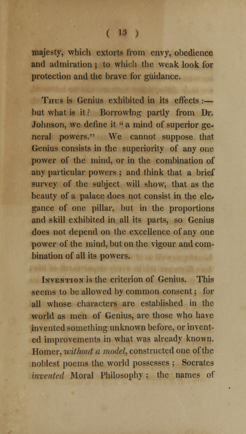 majesty, which extorts from envy, obedience and admiration ; to which the weak look for protection and the brave for guidance. Thus is Genius exhibited in its effects :— but what is it ? Borrowing partly from Dr. Johnson, we define it  a mind of superior ge- neral powers. We cannot suppose that Genius consists in the superiority of any one power of the mind, or in the combination of any particular powers ; and think that a brief survey of the subject will show, that as the beauty of a palace does not consist in the eler gance of one pillar, but in the proportions and skill exhibited in all its parts, so Genius does not depend on the excellence of any one power of the mind, but on the vigour and com- bination of all its powers. Invention is the criterion of Genius. This seems to be allowed by common consent; for all whose characters are established in the world as men of Genius, are those who have invented something unknown before, or invent- ed improvements in what was already known. Homer, without a model, constructed one of the noblest poems the world possesses ; Socrates invented Moral Philosophy; the names of