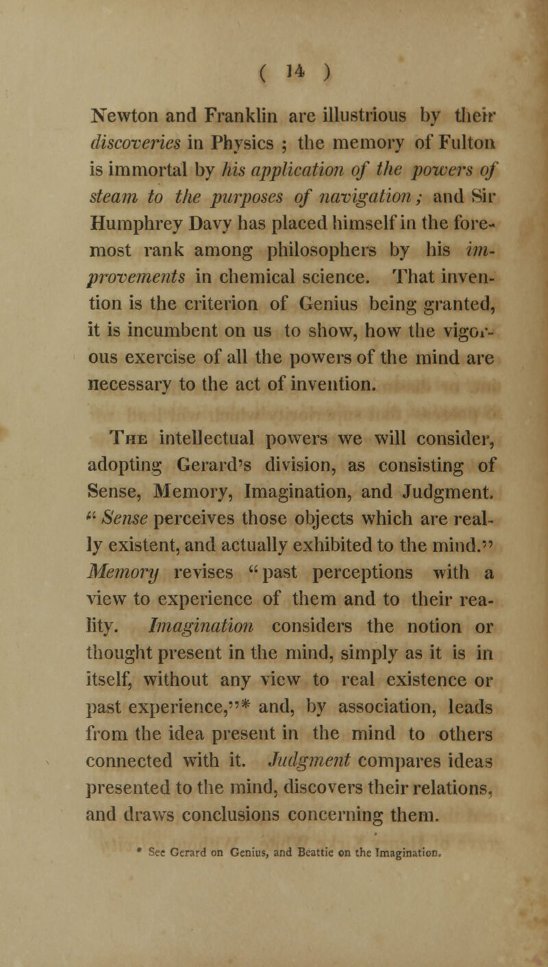 Newton and Franklin are illustrious by their discoveries in Physics ; the memory of Fulton is immortal by his application of the powers of steam to the purposes of navigation; and Sir Humphrey Davy has placed himself in the fore- most rank among philosophers by his im- provements in chemical science. That inven- tion is the criterion of Genius being granted, it is incumbent on us to show, how the vigor- ous exercise of all the powers of the mind are necessary to the act of invention. The intellectual powers we will consider, adopting Gerard's division, as consisting of Sense, Memory, Imagination, and Judgment.  Sense perceives those objects which are real- ly existent, and actually exhibited to the mind. Memory revises past perceptions with a view to experience of them and to their rea- lity. Imagination considers the notion or thought present in the mind, simply as it is in itself, without any view to real existence or past experience,* and, by association, leads from the idea present in the mind to others connected with it. Judgment compares ideas presented to the mind, discovers their relations, and draws conclusions concerning them. * See Gerard on Genius, and Bcattie on the Imagination.