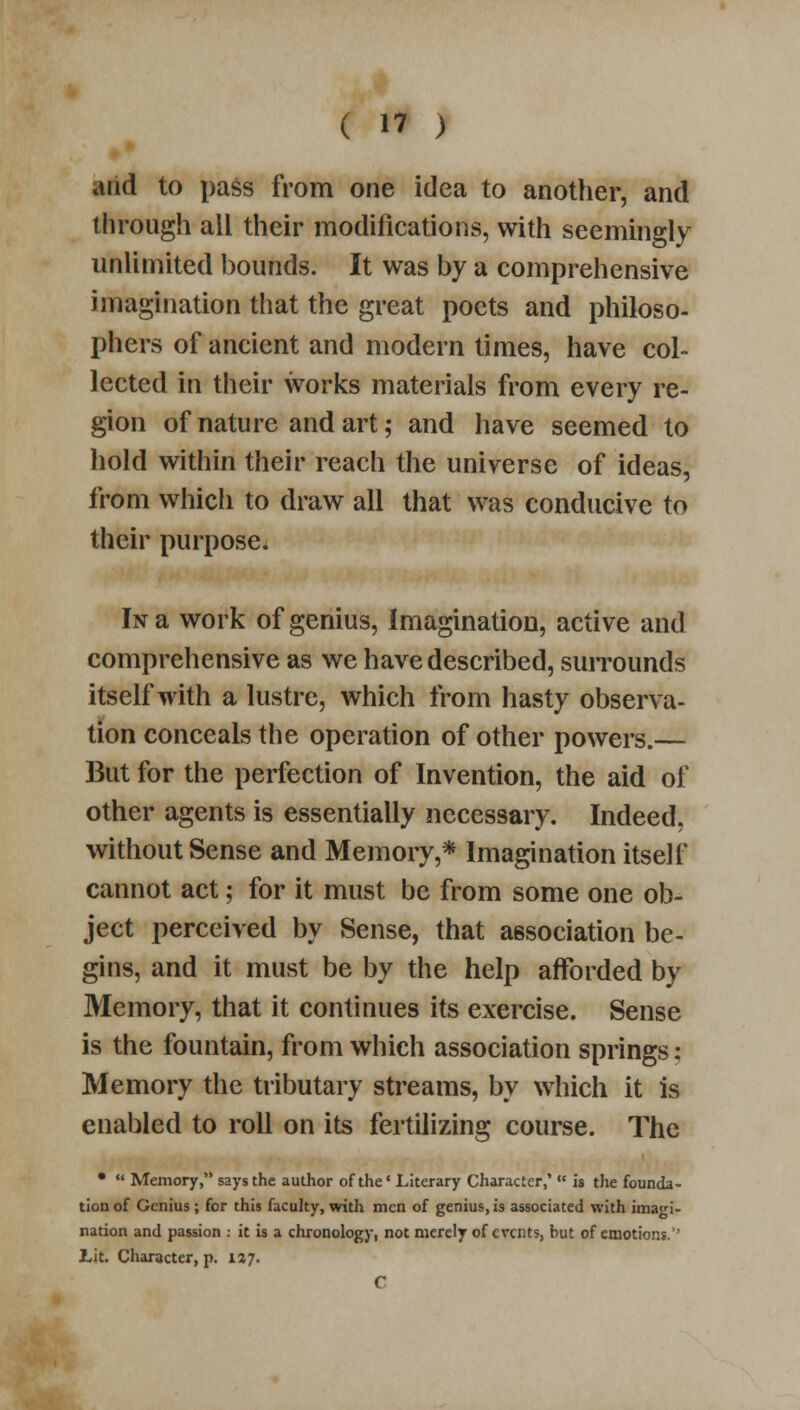 and to pass from one idea to another, and through all their modifications, with seemingly unlimited bounds. It was by a comprehensive imagination that the great poets and philoso- phers of ancient and modern times, have col- lected in their works materials from every re- gion of nature and art; and have seemed to hold within their reach the universe of ideas, from whicli to draw all that was conducive to their purpose. In a work of genius, imagination, active and comprehensive as we have described, surrounds itself with a lustre, which from hasty observa- tion conceals the operation of other powers.— But for the perfection of Invention, the aid of other agents is essentially necessary. Indeed, without Sense and Memory,* Imagination itself cannot act; for it must be from some one ob- ject perceived by Sense, that association be- gins, and it must be by the help afforded by Memory, that it continues its exercise. Sense is the fountain, from which association springs: Memory the tributary streams, by which it is enabled to roll on its fertilizing course. The •  Memory, says the author of the' Literary Character,'  is the founda- tion of Genius ; for this faculty, with men of genius, is associated with imagi- nation and passion : it is a chronology, not merely of events, but of emotions.'' Lit. Character, p. 127. C