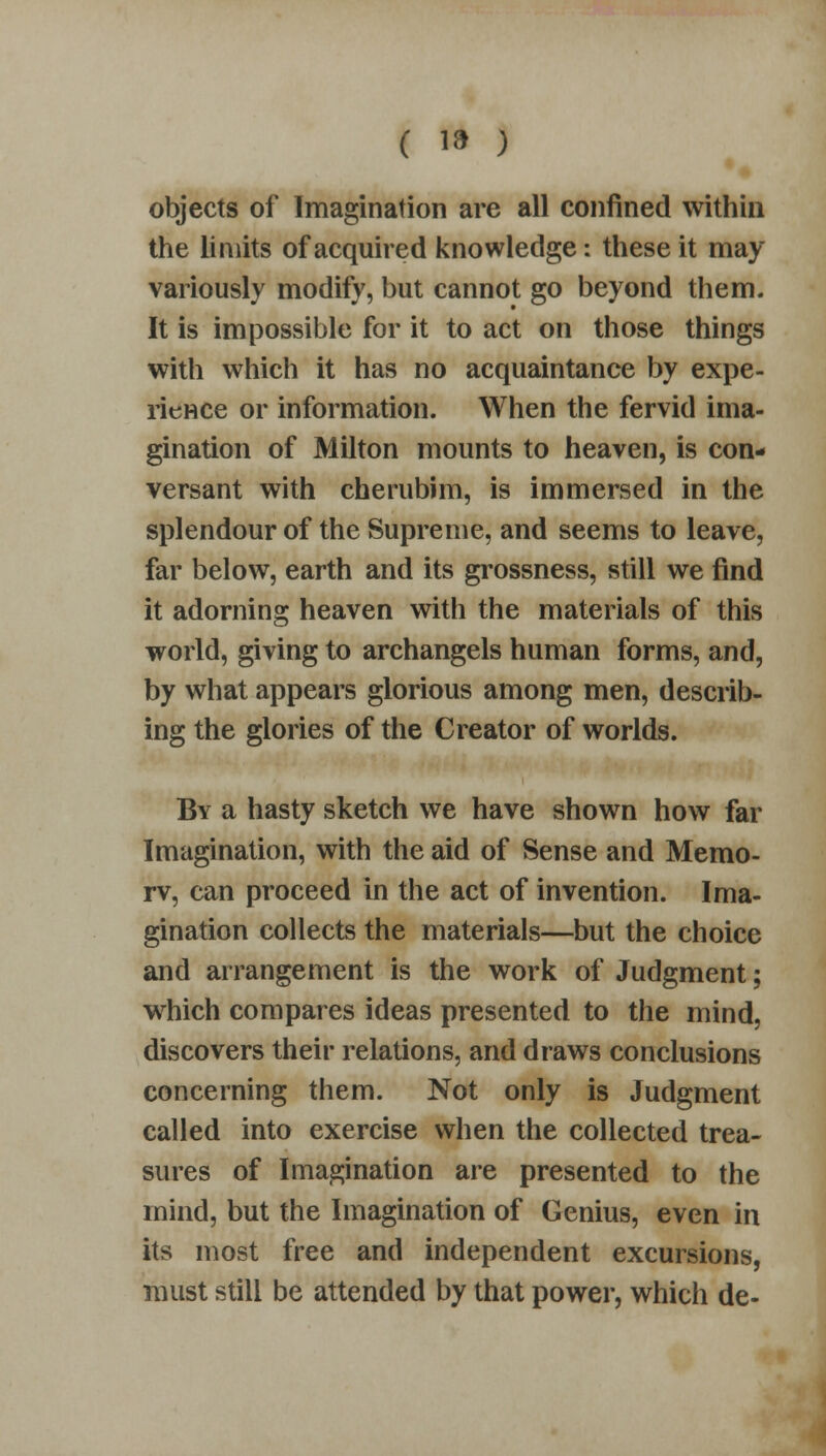 objects of Imagination are all confined within the limits of acquired knowledge: these it may variously modify, but cannot go beyond them. It is impossible for it to act on those things with which it has no acquaintance by expe- rience or information. When the fervid ima- gination of Milton mounts to heaven, is con- versant with cherubim, is immersed in the splendour of the Supreme, and seems to leave, far below, earth and its grossness, still we find it adorning heaven with the materials of this world, giving to archangels human forms, and, by what appears glorious among men, describ- ing the glories of the Creator of worlds. By a hasty sketch we have shown how far Imagination, with the aid of Sense and Memo- rv, can proceed in the act of invention. Ima- gination collects the materials—but the choice and arrangement is the work of Judgment; which compares ideas presented to the mind, discovers their relations, and draws conclusions concerning them. Not only is Judgment called into exercise when the collected trea- sures of Imagination are presented to the mind, but the Imagination of Genius, even in its most free and independent excursions, must still be attended by that power, which de-