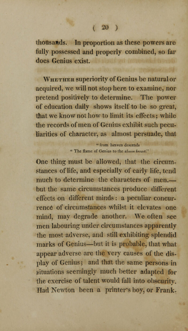 thousands. In proportion as these powers are fully possessed and properly combined, so far does Genius exist. Whether superiority of Genius be natural or acquired, we will not stop here to examine, nor pretend positively to determine. The power of education daily shows itself to be so great, that we know not how to limit its effects; while the records of men of Genius exhibit such pecu- liarities of character, as almost persuade, that  from heaven descends  The flame of Genius to the chosen breast?' One thing must be allowed, that the circum- stances of life, and especially of early life, tend much to determine the characters of men.— but the same circumstances produce different effects on different minds : a peculiar concur- rence of circumstances whilst it elevates one mind, may degrade another. We often see men labouring under circumstances apparently the most adverse, and still exhibiting splendid marks of Genius—but it is probable, that what appear adverse are the very causes of the dis- play of Genius; and that the same persons in situations seemingly much better adapted for the exercise of talent would fall into obscurity. Had Newton been a printer's boy, or Frank-