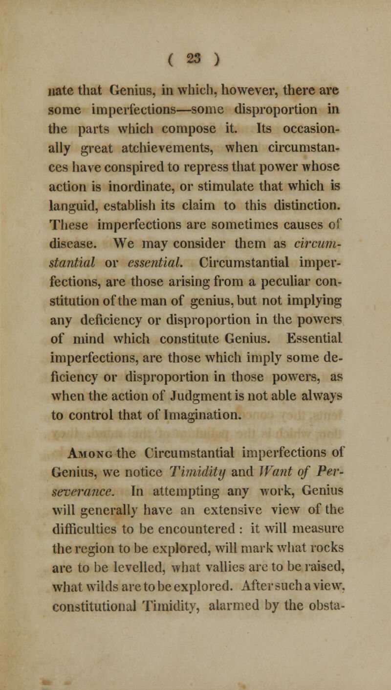 nate that Genius, in which, however, there are some imperfections—some disproportion in the parts which compose it. Its occasion- ally great atchievements, when circumstan- ces have conspired to repress that power whose action is inordinate, or stimulate that which is languid, establish its claim to this distinction. These imperfections are sometimes causes of disease. We may consider them as circum- stantial or essential. Circumstantial imper- fections, are those arising from a peculiar con- stitution of the man of genius, but not implying any deficiency or disproportion in the powers of mind which constitute Genius. Essential imperfections, are those which imply some de- ficiency or disproportion in those powers, as when the action of Judgment is not able always to control that of Imagination. Among the Circumstantial imperfections of Genius, we notice Timidity and Want of Per- severance. In attempting any work, Genius will generally have an extensive view of the difficulties to be encountered : it will measure the region to be explored, will mark what rocks are to be levelled, what vallies are to be raised, what wilds are to be explored. After such a view, constitutional Timidity, alarmed by the obsta-