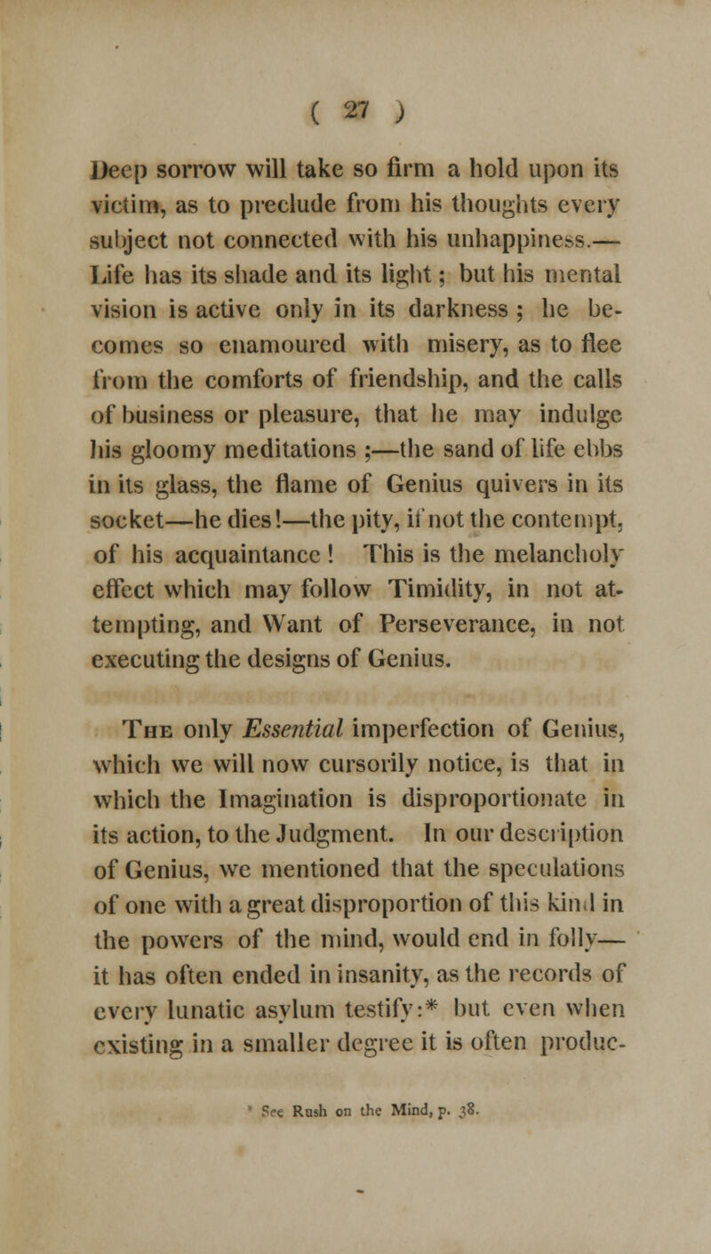 Deep sorrow will take so firm a hold upon its victim, as to preclude from his thoughts every subject not connected with his unhappiness.— Life lias its shade and its light; but his mental vision is active only in its darkness ; he be- comes so enamoured with misery, as to flee from the comforts of friendship, and the calls of business or pleasure, that he may indulge his gloomy meditations ;—the sand of life ebbs in its glass, the flame of Genius quivers in its socket—he dies!—the pity, if not the contempt, of his acquaintance ! This is the melancholy effect which may follow Timidity, in not at- tempting, and Want of Perseverance, in not executing the designs of Genius. The only Essential imperfection of Genius, which we will now cursorily notice, is that in which the Imagination is disproportionate in its action, to the Judgment. In our description of Genius, we mentioned that the speculations of one with a great disproportion of this kind in the powers of the mind, would end in folly— it has often ended in insanity, as the records of every lunatic asylum testify:* but even when existing in a smaller degree it is often produc- ' Fee Rash on the Mind, p. ^8.