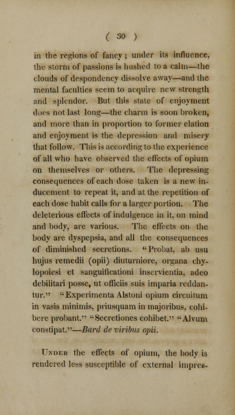 in the regions of fancy; under its influence, the storm of passions is hushed to a calm—the clouds of despondency dissolve away—and the mental faculties seem to acquire new strength and splendor. But this state of enjoyment docs not last long—the charm is soon broken, and more than in proportion to former elation and enjoyment is the depression and misery that follow. This is according to the experience of all who have observed the effects of opium on themselves or others. The depressing consequences of each dose taken is a new in- ducement to repeat it, and at the repetition of each dose habit calls for a larger portion. The deleterious effects of indulgence in it, on mind and body, are various. The effects on the body are dyspepsia, and all the consequences of diminished secretions. Probat, ab usu hujus remedii (opii) diuturniore, organa chy- lopoiesi et sanguificationi inservientia, adeo debilitari posse, ut officiis suis imparia reddan- tur. Experimenta Alstoni opium circuitum in vasis minimis, priusquam in majoribus, cohi- bere probant. Secretiones cohibet. Alvum constipat.—Bard de viribas opii. Under the effects of opium, the body is rendered less susceptible of external impres-