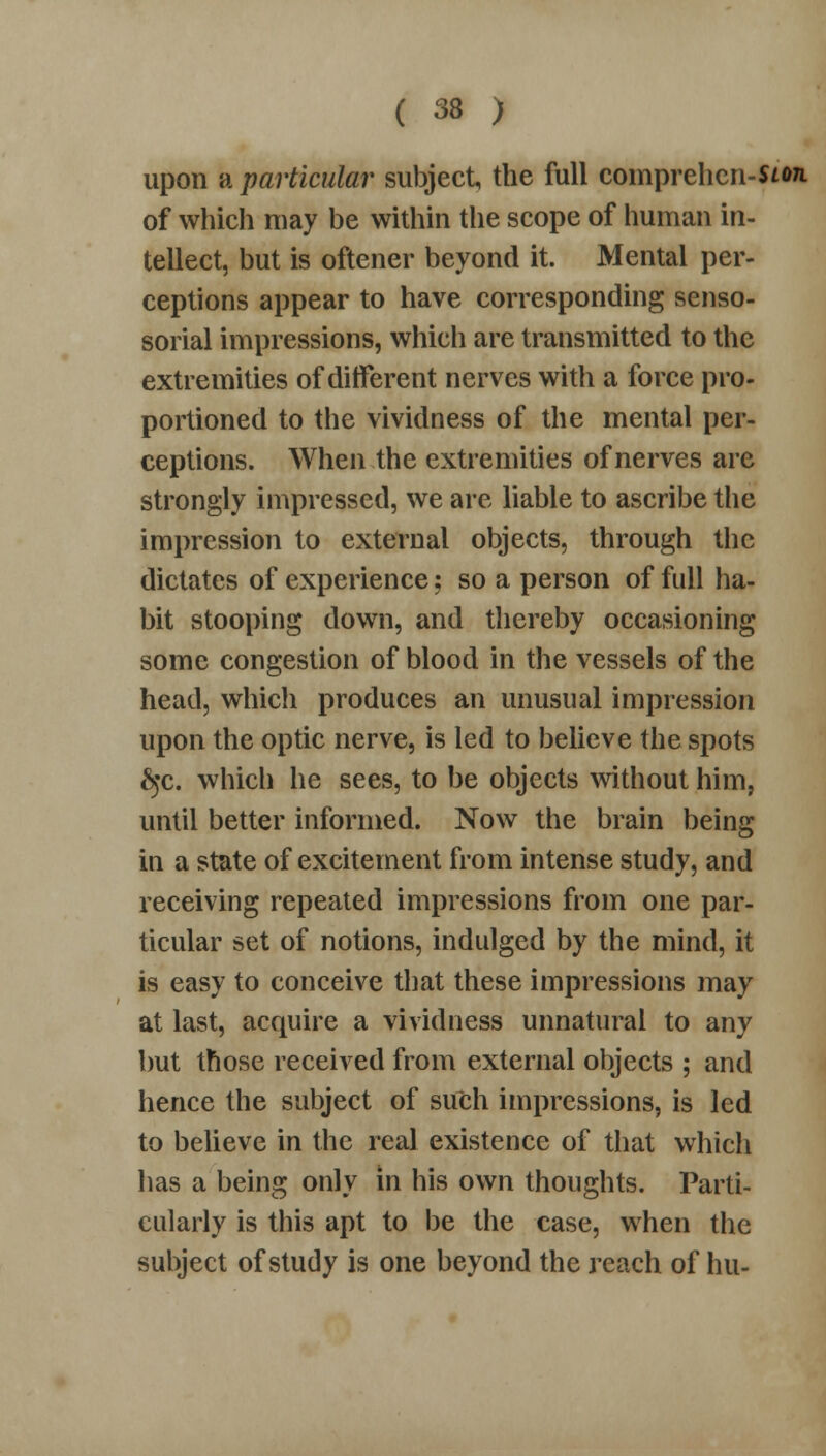 upon a particular subject, the full comprehcn-uon. of which may be within the scope of human in- tellect, but is oftener beyond it. Mental per- ceptions appear to have corresponding senso- sorial impressions, which are transmitted to the extremities of different nerves with a force pro- portioned to the vividness of the mental per- ceptions. When the extremities of nerves are strongly impressed, we are liable to ascribe the impression to external objects, through the dictates of experience; so a person of full ha- bit stooping down, and thereby occasioning some congestion of blood in the vessels of the head, which produces an unusual impression upon the optic nerve, is led to believe the spots £$c. which he sees, to be objects without him, until better informed. Now the brain being in a state of excitement from intense study, and receiving repeated impressions from one par- ticular set of notions, indulged by the mind, it is easy to conceive that these impressions may at last, acquire a vividness unnatural to any but those received from external objects ; and hence the subject of such impressions, is led to believe in the real existence of that which has a being only in his own thoughts. Parti- cularly is this apt to be the case, when the subject of study is one beyond the reach of hu-